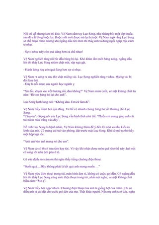 Nói thì d nhưng làm thì khó. V Nam c m tay L c Song, nh nhàng bôi m t l p thu c,
sau ñó c t băng bu c l i. Bu c mãi m i ñư c mà l i b tu t. V Nam ng r ng L c Song
s ch nh o mình nhưng khi ng ng ñ u lên nhìn thì th y anh ta ñang ng i ngáp m t cách
t nh t.
- S s nh c này còn quá ñáng hơn c ch nh o!
V Nam nghi n răng r i b t ñ u băng bó l i. Khó khăn l m m i băng xong, ng ng ñ u
lên thì th y L c Song nh m ch t m t, s p ng g t.
- Hành ñ ng này còn quá ñáng hơn s s nh c.
V Nam ra công ra s c thít ch t mi ng v i. L c Song nghi n răng vì ñau. Mi ng v i b
ñ t làm ñôi.
- Đây là n i nh c c a ngư i h c ngành y.
“Xin l i, ch m vào v t thương r i, ñau không?” V Nam m m cư i, v m t không chút ăn
năn: “Đ em băng bó l i cho anh”.
L c Song l nh lùng nói: “Không ñau. Em c làm ñi”.
V Nam th y mình hơi quá ñáng. Vì th cô nhanh chóng băng bó v t thương cho L c
Song.
“C m ơn”. Gi ng nói c a L c Song v n bình tĩnh như th . “Phi n em mang giúp anh cái
túi nilon màu tr ng vào ñây”.
N tình L c Song là b nh nhân, V Nam không thèm ñ ý ñ n l i nh v như ki u ra
l nh c a anh. Cô mang cái túi vào phòng, ñ t trư c m t L c Song. Khi cô m ra thì th y
m t h p k p tóc.
“Anh em b o anh mang nó cho em”.
V Nam có s thích sưu t m k p tóc. Vì v y khi nh n ñư c món quà như th này, hai m t
cô sáng lên như ñèn pha ô tô.
Cô v a ñ nh nói c m ơn thì nghe th y ti ng chuông ñi n tho i.
“Bu n quá….Đây không ph i là k t qu anh mong mu n….”
V Nam móc ñi n tho i trong túi, màn hình ñen sì, không có cu c g i ñ n. Cô ng ng ñ u
lên thì th y L c Song cũng móc ñi n tho i trong túi, nh n nút nghe, v m t không chút
bi u c m: “M ”.
V Nam th y hơi ng c nhiên. Chuông ñi n tho i c a anh ta gi ng h t c a mình. Ch có
ñi u anh ta cài ñ t cho cu c g i ñ n c a m . Th t khác ngư i. N u m anh ta ñây, nghe

 
