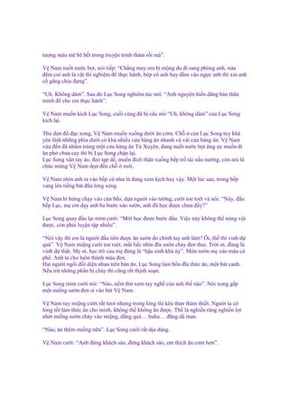 tư ng máu mê bê b t trong truy n trinh thám r i mà”.
V Nam nu t nư c b t, nói ti p: “Ch ng may em b m ng du ñi sang phòng anh, n a
ñêm coi anh là v t thí nghi m ñ th c hành, bóp c anh hay ñ m vào ng c anh thì xin anh
c g ng ch u ñ ng”.
“Uh. Không dám”. Sau ñó L c Song nghiêm túc nói: “Anh nguy n hi n dâng b n thân
mình ñ cho em th c hành”.
V Nam mu n kích L c Song, cu i cùng ñã b câu nói “Uh, không dám” c a L c Song
kích l i.
Thu d n ñ ñ c xong, V Nam mu n xu ng dư i ăn cơm. Ch
c a L c Song tuy khá
yên tĩnh nh ng phía dư i có khá nhi u c a hàng ăn nhanh và vài c a hàng ăn. V Nam
v a ñ n ñã nh m trúng m t c a hàng ăn T Xuyên, ñang nu t nư c b t ng c mu n ñi
ăn ph chua cay thì b L c Song ch n l i.
L c Song x n tay áo, ñeo t p d , mu n ñích thân xu ng b p tr tài n u nư ng, còn nói là
chúc m ng V Nam d n ñ n ch
m i.
V Nam nhìn anh ta vào b p c như là ñang xem k ch hay v y. M t lúc sau, trong b p
vang lên ti ng bát ñũa l ng x ng.
V Nam hí h ng ch y vào c a b o, d a ngư i vào tư ng, cư i toe toét và nói: “Này, ñ u
b p L c, m em d y anh ba bư c xào sư n, anh ñã h c ñư c chưa ñ y?”
L c Song quay ñ u l i m m cư i: “M i h c ñư c bư c ñ u. Vi c này không th nóng v i
ñư c, còn ph i luy n t p nhi u”.
“Nói v y thì em là ngư i ñ u tiên ñư c ăn sư n do chính tay anh làm? Ôi, th thì vinh d
quá”. V Nam mi ng cư i toe toét, m t li c nhìn ñĩa sư n cháy ñen thui. Tr i ơi, ñúng là
vinh d th t. M ơi, h c trò c a m ñúng là “h u sinh kh úy”. Món sư n m xào màu cà
phê. Anh ta cho luôn thành màu ñen.
Hai ngư i ng i ñ i di n nhau trên bàn ăn, L c Song làm b n ñĩa th c ăn, m t bát canh.
N u tr nh ng ph n b cháy thì cũng r t th nh so n.
L c Song m m cư i nói: “Nào, n m th xem tay ngh c a anh th nào”. Nói xong g p
m t mi ng sư n ñen sì vào bát V Nam.
V Nam tuy mi ng cư i r t tươi nhưng trong lòng thì kêu than th m thi t. Ngư i ta có
lòng t t làm th c ăn cho mình, không th không ăn ñư c. Th là nghi n răng nghi n l i
nhét mi ng sư n cháy vào mi ng, ñ ng quá… huhu… ñ ng dã man.
“Nào, ăn thêm mi ng n a”. L c Song cư i r t d u dàng.
V Nam cư i: “Anh ñ ng khách sáo, ñ ng khách sáo, em thích ăn cơm hơn”.

 