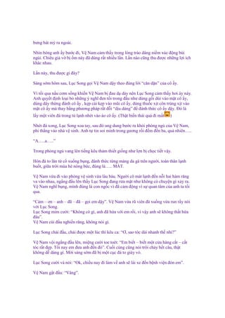 bưng bát mỳ ra ngoài.
Nhìn bóng anh y bư c ñi, V Nam c m th y trong lòng trào dâng ni m xúc ñ ng bùi
ngùi. Chiêu gi v b m này ñã dùng r t nhi u l n. L n nào cũng thu ñư c nh ng l i ích
khác nhau.
L n này, thu ñư c gì ñây?
Sáng s m hôm sau, L c Song g i V Nam d y theo ñúng l i “căn d n” c a cô y.
Vì t i qua n u cơm s ng khi n V Nam b ñau d dày nên L c Song c m th y hơi áy náy.
Anh quy t ñ nh lo i b nh ng ý nghĩ ñen t i trong ñ u như dùng g i dúi vào m t cô y,
dùng dây th ng ñánh cô y , k p cái k p vào mũi cô y, dùng thu c x t côn trùng x t vào
m t cô y mà thay b ng phương pháp r t ñ i “d u dàng” ñ ñánh th c cô y d y. Đó là
l y m t viên ñá trong t l nh nhét vào áo cô y. (Th t bi n thái quá ñi m t

)

Nhét ñá xong, L c Song xoa tay, sau ñó ung dung bư c ra kh i phòng ng c a V Nam,
phi th ng vào nhà v sinh. Anh t tin soi mình trong gương r i ñ m ñ n ba, qu nhiên…..
“A…..a…..”
Trong ph ng ng vang lên ti ng kêu th m thi t gi ng như l n b ch c ti t v y.
Hòn ñá to lăn t c xu ng b ng, ñánh th c t ng m ng da gà trên ngư i, toàn thân l nh
bu t, gi a tr i mùa hè nóng b c, ñúng là….. MÁT.
V Nam v a ñi vào phòng v sinh v a làu bàu. Ngư i cô mát l nh ñ n n i hai hàm răng
va vào nhau, ng ng ñ u lên th y L c Song ñang r a m t như không có chuy n gì x y ra.
V Nam nghĩ b ng, mình ñúng là con ng c vì ñã c m ñ ng vì s quan tâm c a anh ta t i
qua.
“C m – ơn – anh – ñã – ñã – g i em d y”. V Nam v a rũ viên ñá xu ng v a run r y nói
v i L c Song.
L c Song m m cư i: “Không có gì, anh ñã h a v i em r i, vì v y anh s không th t h a
ñâu”.
V Nam cúi ñ u nghi n răng, không nói gì.
L c Song ch i ñ u, ch i ñư c m t lúc thì kêu ca: “Ơ, sao tóc dài nhanh th nh ?”
V Nam v i ng ng ñ u lên, mi ng cư i toe toét: “Em bi t – bi t m t c a hàng c t – c t
tóc r t ñ p. T i nay em ñưa anh ñ n ñó”. Cu i cùng cũng nói trôi ch y h t câu, th t
không d dàng gì. M i sáng s m ñã b m t c c ñá to giày vò.
L c Song cư i và nói: “Ok, chi u nay ñi làm v anh s lái xe ñ n b nh vi n ñón em”.
V Nam g t ñ u: “Vâng”.

 