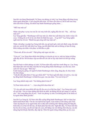 Sau khi vào hàng Macdonald, V Nam vào phòng v sinh. L c Song ñ ng x p hàng trong
ñoàn ngư i ñông ñúc. Cu i cùng khi ñ n lư t, V Nam v n chưa ra, th là anh trau mày
nhìn t m bi n to ñùng, r t nhi u lo i bánh Hamburger gi ng nhau….
“M i lo i m t cái”
Nhân viên ph c v tay run run n vào máy tính ti n, ng ng ñ u lên nói: “D … m i lo i
m t cái?”
L c Song g t ñ u: “Hamburger m i lo i m t cái, thêm hai su t khoai tây chiên và hai c c
coca. À ñúng r i có l cô y còn thích ăn bánh hoa qu ….V gì nh ?” L c Song ng m
nghĩ m t lúc r i nói: “Bánh hoa qu cũng m i lo i m t cái”.
Nhân viên ph c v giúp L c Song tính ti n, tay gõ t ch t ch, mãi m i ñánh xong, th phù
m t cái, sau ñó li c m t nhìn L c Song, sau khi phát hi n anh ta không có b n ñi cùng,
khóe mi ng c a nhân viên ph c v b t ñ u co gi t.
“Thưa anh, ñ ăn c a anh”. Th t gi ng m t ng n núi nh ….
“C m ơn”. L c Song th n nhiên như không có chuy n gì x y ra, m t tay bưng cái khay
ch t ñ y ñ ăn. Đ ăn ñư c x p cao ñ n n i ch c n sơ s y m t chút là s ñ p xu ng
ñ t.
Sau khi bư c ra kh i phòng v sinh, V Nam nhìn th y m t b c tranh ñáng s - L c Song
khó khăn l m m i tìm th y m t khe h trong ñ ng bánh Hamburger cao như núi, m m
cư i r i v y tay g i: “Bên này”.
C nh tư ng y gi ng v i ngư i b bánh Hamburger chôn s ng, ñang ñ c di chúc trư c
lúc lâm chung.
“Anh ñói ñ n phát ñiên à? Sao g i nhi u th ?” V Nam ng i ñ i di n v i anh ta, v a x p
l i ñ ng bánh Hamburger và bánh hoa qu , v a càu nhàu: “Coi em là l n à?”
L c Song nh ch mép cư i: “Em không ph i là l n à?”
V Nam lư m m t cái: “…. L n cũng bi t ch n th c ăn”.
“Vì v y anh m i mua nhi u th này ñ cho em có cơ h i l a ch n”. L c Song m m cư i
r i nói ti p: ‘Em c ch n nh ng th thích ăn nh t, ăn không h t thì gói mang v , anh ăn
cho”. Nói xong ñ ng lên r i nói: “Anh vào phòng v sinh. Em không ph i lo ăn nhi u s
b ngư i khác ñánh giá ñâu”.
Sau khi L c Song ñi, V Nam chúi ñ u xu ng ñ ng bánh Hamburger, kh s ch n lo i
bánh mình thích nh t. V a ăn v a tính k h i ngư i. Li u mình có nên dùng cách Tiêu
Tinh, Kỳ Quyên x lý ngư i khác ñ x ñũa anh ta không nh ? Không dùng thì th t phí,
hi m khi có cơ h i t t th này, dĩ nhiên ph i báo thù ch . Nghĩ ñ n ñây, V Nam li n bóc
hai túi s t cà chua, sau ñó m n p c c coca, ñ th ng vào c c không chút nh tay, sau ñó
dùng ng hút khu y th t ñ u, ñ y n p l i. Nhìn b ngoài trông ch ng khác gì c c coca

 