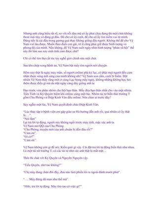 Nhưng anh cũng hi u r t rõ, so v i n i ñau mà cô y ph i ch u ñ ng thì m t chút không
tho i mái này có ñáng gì ñâu. Đ cho cô y cư i, ñ cho cô y tìm ni m vui t mình.
Đáng ti c là cái ñ u trong gương qu th c không gi ng ñ u ngư i. Không th ñ cho V
Nam vui lâu ñư c. Mu n theo ñu i con gái, trí ít cũng ph i gi ñư c hình tư ng và
phong ñ c a mình. N u không, ñ V Nam su t ngày nhìn hình tư ng “ph n xã h i” th
này thì làm sao n y sinh tình c m ñư c ch ?
Ch có th tìm th c t tóc tay ngh gi i ch nh s a m t chút.
Sau khi chép xong b nh án, V Nam b t máy tìm ngư i nói chuy n.
Hôm nay th t là ngày may m n, s ngư i online phá k l c, có ph i m i ngư i ñ u c m
nh n ñư c sóng ánh sáng c a mình không nh ? V Nam xoa c m, cư i bí hi m. Đ t
nhiên V Nam th y r ng m i cùng L c Song m y ngày, không nh ng không h c h i
thêm ñư c ñi u gì mà da m t ngày càng dày gi ng anh ta.
D o trư c v a phân nhóm cho h i b n thân. M y ñ a b n thân nh t cho vào m t nhóm.
Tiêu Tinh và Kỳ Quyên hi m khi online cùng m t lúc. Nhóm tài t bi n thái trư ng T
g m Chu Phóng và Di p Kính Văn ñ u online. Nên chào ai trư c ñây?
Suy ng m m t lúc, V Nam quy t ñ nh chào Di p Kính Văn.
“Lúc th c t p b nh vi n em g p giáo sư Hà hư ng d n anh r i, qu nhiên cô y th t
là….”
“Nói l m”
L i tr l i t ñ ng, ngư i này không ng i trư c máy tính, m c xác anh ta.
V Nam m QQ c a Chu Phóng.
“Chu Phóng, truy n m i c a anh chu n b ñ n ñâu r i?”
“C m ơn”.
“Gì cơ?”
“C m ơn”.
V Nam không còn gì ñ nói. Ki u quái gì v y. Cài ñ t tr l i t ñ ng bi n thái như nhau.
Là m t tài n trư ng T, có các tài t như các anh th t là m t m t…
Thôi thì chát v i Kỳ Quyên và Nguyên Nguyên v y.
“Ti u Quyên, nh tao không?”
“Ch mày ñang chán ñ i ñây, ñưa nào làm phi n lôi ra ngoài ñánh mư i phút”.
“…..Mày ñ ng dã man như th mà”.
“Hihi, tr l i t ñ ng. Mày tìm tao có vi c gì?”

 