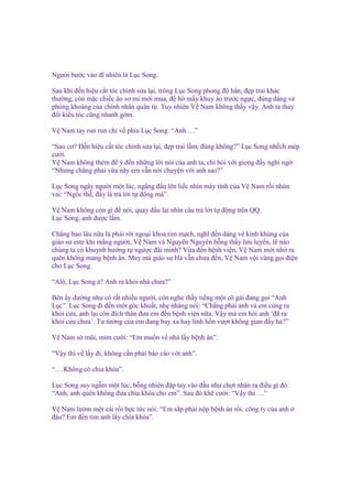 Ngư i bư c vào dĩ nhiên là L c Song.
Sau khi ñ n hi u c t tóc ch nh s a l i, trông L c Song phong ñ h n, ñ p trai khác
thư ng, còn m c chi c áo sơ mi m i mua, ñ h m y khuy áo trư c ng c, ñúng dáng v
phóng khoáng c a chính nhân quân t . Tuy nhiên V Nam không th y v y. Anh ta thay
ñ i ki u tóc cũng nhanh g m.
V Nam tay run run ch v phía L c Song: “Anh….”
“Sao cơ? Đ n hi u c t tóc ch nh s a l i, ñ p trai l m, ñúng không?” L c Song nh ch mép
cư i.
V Nam không thèm ñ ý ñ n nh ng l i nói c a anh ta, ch h i v i gi ng ñ y nghi ng :
“Nhưng ch ng ph i v a nãy em v n nói chuy n v i anh sao?”
L c Song ngây ngư i m t lúc, ng ng ñ u lên li c nhìn máy tính c a V Nam r i nhún
vai: “Ng c th , ñ y là tr l i t ñ ng mà”.
V Nam không còn gì ñ nói, quay ñ u l i nhìn câu tr l i t ñ ng trên QQ.
L c Song, anh ñư c l m.
Ch ng bao lâu n a là ph i r i ngo i khoa tim m ch, nghĩ ñ n dáng v kinh kh ng c a
giáo sư este khi m ng ngư i, V Nam và Nguyên Nguyên b ng th y lưu luy n, l nào
chúng ta có khuynh hư ng t ngư c ñãi mình? V a ñ n b nh vi n, V Nam m i nh ra
quên không mang b nh án. May mà giáo sư Hà v n chưa ñ n, V Nam v i vàng g i ñi n
cho L c Song.
“Alô, L c Song à? Anh ra kh i nhà chưa?”
Bên y dư ng như có r t nhi u ngư i, còn nghe th y ti ng m t cô gái ñang g i “Anh
L c”. L c Song ñi ñ n m t góc khu t, nh nhàng nói: “Ch ng ph i anh và em cùng ra
kh i c a, anh l i còn ñích thân ñưa em ñ n b nh vi n n a. V y mà em h i anh ‘ñã ra
kh i c a chưa’. Tư tư ng c a em ñang bay xa hay linh h n vư t không gian ñ y h ?”
V Nam s mũi, m m cư i: “Em mu n v nhà l y b nh án”.
“V y thì v l y ñi, không c n ph i báo cáo v i anh”.
“….Không có chìa khóa”.
L c Song suy ng m m t lúc, b ng nhiên ñ p tay vào ñ u như ch t nh n ra ñi u gì ñó:
“Anh, anh quên không ñưa chìa khóa cho em”. Sau ñó kh cư i: “V y thì….”
V Nam lư m m t cái r i b c t c nói: “Em s p ph i n p b nh án r i, công ty c a anh
ñâu? Em ñ n tìm anh l y chìa khóa”.

 
