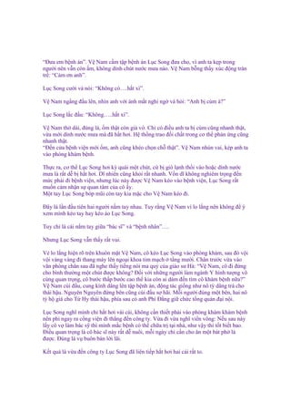 “Đưa em b nh án”. V Nam c m t p b nh án L c Song ñưa cho, vì anh ta k p trong
ngư i nên v n còn m, không dính chút nư c mưa nào. V Nam b ng th y xúc ñ ng tràn
tr : “C m ơn anh”.
L c Song cư i và nói: “Không có….h t xì”.
V Nam ng ng ñ u lên, nhìn anh v i ánh m t nghi ng và h i: “Anh b cúm à?”
L c Song l c ñ u: “Không…..h t xì”.
V Nam th dài, ñúng là, m th t còn gi v . Ch có ñi u anh ta b cúm cũng nhanh th t,
v a m i dính nư c mưa mà ñã h t hơi. H th ng trao ñ i ch t trong cơ th ph n ng cũng
nhanh th t.
“Đ n c a b nh vi n m i m, anh cũng khéo ch n ch th t”. V Nam nhún vai, kép anh ta
vào phòng khám b nh.
Th c ra, cơ th L c Song hơi kỳ quái m t chút, c b gió l nh th i vào ho c dính nư c
mưa là r t d b h t hơi. Dĩ nhiên cũng kh i r t nhanh. V n dĩ không nghiêm tr ng ñ n
m c ph i ñi b nh vi n, nhưng lúc này ñư c V Nam kéo vào b nh vi n, L c Song r t
mu n c m nh n s quan tâm c a cô y.
M t tay L c Song bóp mũi còn tay kia m c cho V Nam kéo ñi.
Đây là l n ñ u tiên hai ngư i n m tay nhau. Tuy r ng V Nam vì lo l ng nên không ñ ý
xem mình kéo tay hay kéo áo L c Song.
Tuy ch là cái n m tay gi a “bác sĩ” và “b nh nhân”….
Nhưng L c Song v n th y r t vui.
V lo l ng hi n rõ trên khuôn m t V Nam, cô kéo L c Song vào phòng khám, sau ñó v i
v i vàng vàng ñi thang máy lên ngo i khoa tim m ch t ng mư i. Chân trư c v a vào
văn phòng chân sau ñã nghe th y ti ng nói ma qu c a giáo sư Hà: “V Nam, cô ñi ñ ng
cho bình thư ng m t chút ñư c không? Đ i v i nh ng ngư i làm ngành Y hình tư ng vô
cùng quan tr ng, cô bư c th p bư c cao th kia còn ai dám ñ n tìm cô khám b nh n a?”
V Nam cúi ñ u, cung kính dâng lên t p b nh án, ñ ng tác gi ng như nô tỳ dâng trà cho
thái h u. Nguyên Nguyên ñ ng bên cũng cúi ñ u s hãi. M i ngư i ñúng m t bên, hai nô
tỳ h giá cho T Hy thái h u, phía sau có anh Phí Đ ng gi ch c t ng qu n ñ i n i.
L c Song nghĩ mình ch h t hơi vài cái, không c n thi t ph i vào phòng khám khám b nh
nên phi ngay ra c ng vi n ñi th ng ñ n công ty. V a ñi v a nghĩ vi n vông: N u sau này
l y cô v làm bác s thì mình m c b nh có th ch a tr t i nhà, như v y thì t t bi t bao.
Đi u quan tr ng là cô bác sĩ này r t d nuôi, m i ngày ch c n cho ăn m t bát ph là
ñư c. Đúng là v buôn bán l i lãi.
K t qu là v a ñ n công ty L c Song ñã liên ti p h t hơi hai cái r t to.

 
