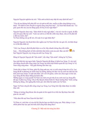 Nguyên Nguyên nghiêm túc nói: “N u anh ta thích mày th t thì mày ñ nh th nào?”
“V y thì tao không bi t ph i ñ i x v i anh ta th nào, mu n x ñũa cũng không ra tay
ñư c. T t nh t là s m chuy n ra ngoài s ng cùng b n mày”. V Nam băn khoăn nói: “Là
giác quan th sáu c a tao ñang qu y r i hay là tao ng nh n?”
Nguyên Nguyên chau mày, “Qu nhiên là mày ng nh n”, v a nói v a ñi ra ngoài, ñi ñ n
c a còn quay ñ u l i cư i: “Làm sao anh ta có th ñ ý ñ n mày ñư c, n u có thì ph i ñ
ý ñ n tao trư c ch ”.
V Nam không còn gì ñ nói, r t cu c là ai ng nh n ñây?
Nguyên Nguyên v a thoát kh i t m ng m c a V Nam li n l n vào góc t i, rút ñi n tho i
ra và b t ñ u nh n s .
“Alô, L c Song à, ñ ch ñã phát hi n ra sơ h , hãy nhanh chóng thay ñ i chi n
lư c….N u không ñ ch s bi n m t kh i t m ki m soát c a anh. Báo cáo h t”.
b n Nguyên Nguyên, tay trong c a anh L c Song=]])

(Ôi

Đúng là Nguyên Nguyên ñã “li u mình”, ti c r ng “li u mình” ch ng l i V Nam.
Sau m t b a h i s n ngon lành, Nguyên Nguyên ñã ñ ng v phía L c Song. Vì v y m i
ch ñ ng chuy n ñ n s ng cùng L c Song, t o ñi u ki n khách quan ñ L c Song và V
Nam s ng cùng nhau – N i gián thư ng làm như v y.
Trư c khi có ñư c V Nam, ph i l y lòng anh trai, m và cu i cùng là b n bè cô y. L c
Song ñã ñ ra phương án chi n lư c k lư ng, không ch d a vào n cư i tao nhã mà còn
bi t cách mua chu c v m t tinh th n. Ch v i CD game, sư n xào chua ng t và h i s n.
L c Song ñã thu ñư c th ng l i bư c ñ u.
Nh ng ng n c xung quanh V Nam sau m t cơn gió nh là n cư i c a L c Song ñ u
ñ r p v phía L c Song. Ch có Kỳ Quyên nham hi m là “ño n trư ng th o” kiên cư ng
không lay ñ ng, v n ng ng ñ u trư c gió, làm th n h m nh c a V Nam.
Ngày V Nam chuy n ñ n s ng cùng L c Song, L c Song liên ti p nh n ñư c tin nh n
thúc ri t.
“Đ ng có tư ng r ng khoác t m da quân t lên ngư i là có th che l p ñư c b n ch t
gian ác c a anh”.
“N u dám b t n t Nam Nam thì li u h n”.
V Nam ơi, cách b o v c a ch Kỳ Quyên b n em th t là rùng r n. Ph i chăng vì xem
nhi u phim b o l c quá mà tính cách cũng bi n d ng theo?
Chương 25: M t mũi tên trúng hai ñích

 