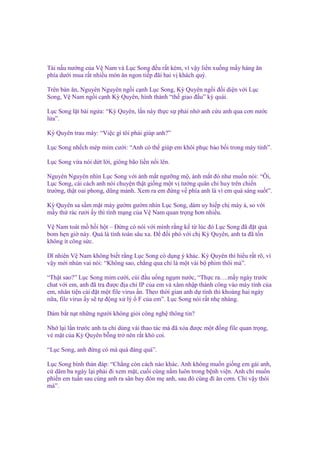 Tài n u nư ng c a V Nam và L c Song ñ u r t kém, vì v y li n xu ng m y hàng ăn
phía dư i mua r t nhi u món ăn ngon ti p ñãi hai v khách quý.
Trên bàn ăn, Nguyên Nguyên ng i c nh L c Song, Kỳ Quyên ng i ñ i di n v i L c
Song, V Nam ng i c nh Kỳ Quyên, hình thành “th giao ñ u” kỳ quái.
L c Song l t bài ng a: “Kỳ Quyên, l n này th c s ph i nh anh c u anh qua cơn nư c
l a”.
Kỳ Quyên trau mày: “Vi c gì tôi ph i giúp anh?”
L c Song nh ch mép m m cư i: “Anh có th giúp em khôi ph c b o b i trong máy tính”.
L c Song v a nói d t l i, giông bão li n n i lên.
Nguyên Nguyên nhìn L c Song v i ánh m t ngư ng m , ánh m t ñó như mu n nói: “Ôi,
L c Song, cái cách anh nói chuy n th t gi ng m t v tư ng quân ch huy trên chi n
trư ng, th t oai phong, dũng m nh. Xem ra em ñ ng v phía anh là vì em quá sáng su t”.
Kỳ Quyên sa s m m t mày gư m gư m nhìn L c Song, dám uy hi p ch mày à, so v i
m y th rác rư i y thì tính m ng c a V Nam quan tr ng hơn nhi u.
V Nam toát m h i h t – Đ ng có nói v i mình r ng k t lúc ñó L c Song ñã ñ t qu
bom h n gi này. Qu là tính toán sâu xa. Đ ñ i phó v i ch Kỳ Quyên, anh ta ñã t n
không ít công s c.
Dĩ nhiên V Nam không bi t r ng L c Song có d ng ý khác. Kỳ Quyên thì hi u r t rõ, vì
v y m i nhún vai nói: “Không sao, ch ng qua ch là m t vài b phim thôi mà”.
“Th t sao?” L c Song m m cư i, cúi ñ u u ng ng m nư c, “Th c ra….m y ngày trư c
chat v i em, anh ñã tra ñư c ñ a ch IP c a em và xâm nh p thành công vào máy tính c a
em, nhân ti n cài ñ t m t file virus n. Theo th i gian anh d tính thì kho ng hai ngày
n a, file virus y s t ñ ng x lý F c a em”. L c Song nói r t nh nhàng.
Dám b t n t nh ng ngư i không gi i công ngh thông tin?
Nh l i l n trư c anh ta ch dùng vài thao tác mà ñã xóa ñư c m t ñ ng file quan tr ng,
v m t c a Kỳ Quyên b ng tr nên r t khó coi.
“L c Song, anh ñ ng có mà quá ñáng quá”.
L c Song bình th n ñáp: “Ch ng còn cách nào khác. Anh không mu n gi ng em gái anh,
c dăm ba ngày l i ph i ñi xem m t, cu i cùng n m luôn trong b nh vi n. Anh ch mu n
phi n em tu n sau cùng anh ra sân bay ñón m anh, sau ñó cùng ñi ăn cơm. Ch v y thôi
mà”.

 