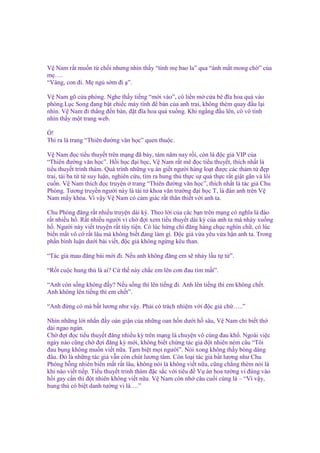 V Nam r t mu n t ch i nhưng nhìn th y “tình m bao la” qua “ánh m t mong ch ” c a
m ….
“Vâng, con ñi. M ng s m ñi ”.
V Nam gõ c a phòng. Nghe th y ti ng “m i vào”, cô li n m c a bê ñĩa hoa qu vào
phòng.L c Song ñang b t chi c máy tính ñ bàn c a anh trai, không thèm quay ñ u l i
nhìn. V Nam ñi th ng ñ n bàn, ñ t ñĩa hoa qu xu ng. Khi ng ng ñ u lên, cô vô tình
nhìn th y m t trang web.
!
Thì ra là trang “Thiên ñư ng văn h c” quen thu c.
V Nam ñ c ti u thuy t trên m ng ñã b y, tám năm nay r i, còn là ñ c gi VIP c a
“Thiên ñư ng văn h c”. H i h c ñ i h c, V Nam r t mê ñ c ti u thuy t, thích nh t là
ti u thuy t trinh thám. Quá trình nh ng v án gi t ngư i hàng lo t ñư c các th m t ñ p
trai, tài ba t t suy lu n, nghiên c u, tìm ra hung th th c s qu th c r t gi t gân và lôi
cu n. V Nam thích ñ c truy n trang “Thiên ñư ng văn h c”, thích nh t là tác gi Chu
Phóng. Tương truy n ngư i này là tài t khoa văn trư ng ñ i h c T, là ñàn anh trên V
Nam m y khóa. Vì v y V Nam có c m giác r t thân thi t v i anh ta.
Chu Phóng ñăng r t nhi u truy n dài kỳ. Theo l i c a các b n trên m ng có nghĩa là ñào
r t nhi u h . R t nhi u ngư i vì ch ñ i xem ti u thuy t dài kỳ c a anh ta mà nh y xu ng
h . Ngư i này vi t truy n r t tùy ti n. Có lúc h ng chí ñăng hàng ch c nghìn ch , có lúc
bi n m t vô c r t lâu mà không bi t ñang làm gì. Đ c gi v a yêu v a h n anh ta. Trong
ph n bình lu n dư i bài vi t, ñ c gi không ng ng kêu than.
“Tác gi mau ñăng bài m i ñi. N u anh không ñăng em s nh y l u t t ”.
“R t cu c hung th là ai? C th này ch c em lên cơn ñau tim m t”.
“Anh còn s ng không ñ y? N u s ng thì lên ti ng ñi. Anh lên ti ng thì em không ch t.
Anh không lên ti ng thì em ch t”.
“Anh ñ ng có mà b t lương như v y. Ph i có trách nhi m v i ñ c gi ch …..”
Nhìn nh ng l i nh n ñ y oán gi n c a nh ng oan h n dư i h sâu, V Nam ch bi t th
dài ngao ngán.
Ch ñ i ñ c ti u thuy t ñăng nhi u kỳ trên m ng là chuy n vô cùng ñau kh . Ngoài vi c
ngày nào cũng ch ñ i ñăng kỳ m i, không bi t ch ng tác gi ñ t nhiên ném câu “Tôi
ñau b ng không mu n vi t n a. T m bi t m i ngư i”. Nói xong không th y bóng dáng
ñâu. Đó là nh ng tác gi v n còn chút lương tâm. Còn lo i tác gi b t lương như Chu
Phóng b ng nhiên bi n m t r t lâu, không nói là không vi t n a, cũng ch ng thèm nói là
khi nào vi t ti p. Ti u thuy t trinh thám ñ c s c v i tiêu ñ V án hoa tư ng vi ñúng vào
h i gay c n thì ñ t nhiên không vi t n a. V Nam còn nh câu cu i cùng là – “Vì v y,
hung th có bi t danh tư ng vi là….”

 