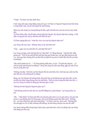 “Vâng”. V Nam v i ch y ñu i theo.
Cu i cùng m t ngày căng th ng cũng trôi qua, V Nam và Nguyên Nguyên t m bi t nhau
c ng b nh vi n, sau ñó m i ngư i ñi m t hư ng.
Hôm nay tâm tr ng L c Song không t t l m, ng i trên bàn ăn cơm mà c trau mày nhăn
nhó.
V Nam ñoán ch c v n ñ phát sinh t phía Kỳ Quyên. Kỳ Quyên th t kiên cư ng, vì th
di n và nguyên t c mà hy sinh b o b i 80G ñó sao?
V Nam ng ng ñ u nói: “Anh th virus vào máy Kỳ Quyên th t sao?”
L c Song v n trau mày: “Không. D a cô y chút thôi mà”.
“V y….ngày mai m anh ñ n r i, anh ñ nh th nào?”
L c Song im l ng, ánh m t hi n lên s “ñau kh ” và “ñáng thương”. Anh th dài, th p
gi ng nói: “Ti c là m anh ñã bi t anh ñưa b n gái ñi ñón m . Lúc g i ñi n tho i m r t
vui. Anh qu th c không bi t sau khi bi t s th t thì m anh có bu n ñ n n i lên cơn ñau
tim không”.
“M anh b b nh tim à?....” V Nam không nh n tâm, cô nói: “V phía Kỳ Quyên….có
c n em giúp anh khuyên nó không?” Dù gì thì cũng ch m t m t ti ng, g p m anh r i ăn
cơm là xong thôi mà.
“Không c n ñâu. Tính khí c a Kỳ Quyên th nào anh hi u ch . Anh d a n t, n nh n t lâu
như th mà cô y không h lay ñ ng”.
Đúng v y, Kỳ Quyên r t bư ng b nh, ñã quy t làm gì thì không bao gi thay ñ i, có lúc
s t ñ u m chán cũng không ch u lùi m t bư c. Tính nó kiên cư ng khí khái như th , vì
sao L c Song c mu n nó ñóng gi làm b n gái cơ ch ….
“Không thì nh Nguyên Nguyên giúp v y?”
“Anh không mu n b anh m t c a c u Phí Đ ng kia xuyên th ng”. L c Song nhún vai
nói.
“Oh…” Đ t nhiên V Nam nh ñ n câu chuy n gi a anh ta và em gái anh ta. Em gái anh
ta h i vì sao không nh V Nam giúp, anh ta nói không mu n làm khó mình. “Không
thì…em ch u thi t thòi m t chút cũng ñư c”. V Nam vu t tóc, m m cư i: “Không bi t
m anh g p em r i có th y chư ng m t không, l i làm h ng chuy n c a anh thì ch t”.
L c Song m ng th m trong b ng. Quá tuy t, quá hoàn h o, chú cá t ñ ng c n câu trông
m i ñáng yêu làm sao.

 