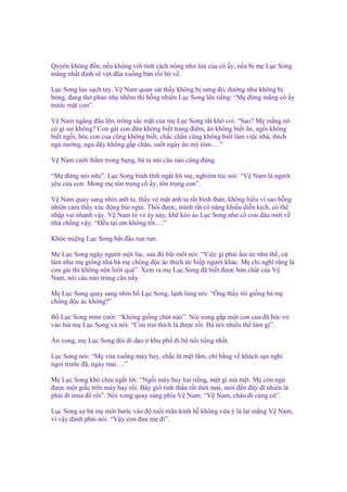 Quyên không ñ n, n u không v i tính cách nóng như l a c a cô y, n u b m L c Song
m ng nh t ñ nh s v t ñũa xu ng bàn r i b v .
L c Song lau s ch tay. V Nam quan sát th y không b sưng ñ , dư ng như không b
b ng, ñang th phào nh nhõm thì b ng nhiên L c Song lên ti ng: “M ñ ng m ng cô y
trư c m t con”.
V Nam ng ng ñ u lên, trông s c m t c a m L c Song r t khó coi: “Sao? M m ng nó
có gì sai không? Con gái con ñ a không bi t trang ñi m, ăn không bi t ăn, ng i không
bi t ng i, bóc con cua cũng không bi t, ch c ch n cũng không bi t làm vi c nhà, thích
ng nư ng, ng d y không g p chăn, su t ngày ăn mỳ tôm….”
V Nam cư i th m trong b ng, bà ta nói câu nào cũng ñúng.
“M ñ ng nói n a”. L c Song bình tĩnh ng t l i m , nghiêm túc nói: “V Nam là ngư i
yêu c a con. Mong m tôn tr ng cô y, tôn tr ng con”.
V Nam quay sang nhìn anh ta, th y v m t anh ta r t bình th n, không hi u vì sao b ng
nhiên c m th y xúc ñ ng bùi ngùi. Thôi ñư c, mình r t có năng khi u di n k ch, có th
nh p vai nhanh v y. V Nam t v áy náy, kh kéo áo L c Song như cô con dâu m i v
nhà ch ng v y: “Đ u t i em không t t….”
Khóe mi ng L c Song b t ñ u run run.
M L c Song ngây ngư i m t lúc, sau ñó bũi môi nói: “Vi c gì ph i m c như th , c
làm như m gi ng nhà bà m ch ng ñ c ác thích c hi p ngư i khác. M ch nghĩ r ng là
con gái thì không nên lư i quá”. Xem ra m L c Song ñã bi t ñư c b n ch t c a V
Nam, nói câu nào trúng câu n y.
M L c Song quay sang nhìn b L c Song, l nh lùng nói: “Ông th y tôi gi ng bà m
ch ng ñ c ác không?”
B L c Song m m cư i: “Không gi ng chút nào”. Nói xong g p m t con cua ñã bóc v
vào bát m L c Song và nói: “Con trai thích là ñư c r i. Bà nói nhi u th làm gì”.
Ăn xong, m L c Song ñòi ñi d o

khu ph ñi b n i ti ng nh t.

L c Song nói: “M v a xu ng máy bay, ch c là m t l m, chi b ng v khách s n ngh
ngơi trư c ñã, ngày mai….”
M L c Song khó ch u ng t l i: “Ng i máy bay hai ti ng, m t gì mà m t. M còn ng
ñư c m t gi c trên máy bay r i. Bây gi tinh th n r t th i mái, m i ñ n ñây dĩ nhiên là
ph i ñi mua ñ r i”. Nói xong quay sang phía V Nam: “V Nam, cháu ñi cùng cô”.
L c Song s bà m m i bư c vào ñ tu i mãn kinh h không v a ý là l i m ng V Nam,
vì v y ñành ph i nói: “V y con ñưa m ñi”.

 