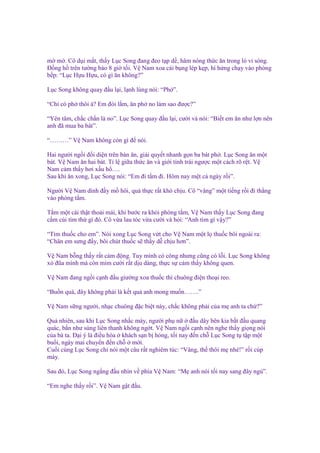 m m . Cô d i m t, th y L c Song ñang ñeo t p d , hâm nóng th c ăn trong lò vi sóng.
Đ ng h trên tư ng báo 8 gi t i. V Nam xoa cái b ng lép k p, hí h ng ch y vào phòng
b p: “L c H u H u, có gì ăn không?”
L c Song không quay ñ u l i, l nh lùng nói: “Ph ”.
“Ch có ph thôi à? Em ñói l m, ăn ph no làm sao ñư c?”
“Yên tâm, ch c ch n là no”. L c Song quay ñ u l i, cư i và nói: “Bi t em ăn như l n nên
anh ñã mua ba bát”.
“………” V Nam không còn gì ñ nói.
Hai ngư i ng i ñ i di n trên bàn ăn, gi i quy t nhanh g n ba bát ph . L c Song ăn m t
bát. V Nam ăn hai bát. T l gi a th c ăn và gi i tính trái ngư c m t cách rõ r t. V
Nam c m th y hơi x u h ….
Sau khi ăn xong, L c Song nói: “Em ñi t m ñi. Hôm nay m t c ngày r i”.
Ngư i V Nam dính ñ y m hôi, qu th c r t khó ch u. Cô “vâng” m t ti ng r i ñi th ng
vào phòng t m.
T m m t cái th t tho i mái, khi bư c ra kh i phòng t m, V Nam th y L c Song ñang
c m cúi tìm th gì ñó. Cô v a lau tóc v a cư i và h i: “Anh tìm gì v y?”
“Tìm thu c cho em”. Nói xong L c Song v t cho V Nam m t l thu c bôi ngoài ra:
“Chân em sưng ñ y, bôi chút thu c s th y d ch u hơn”.
V Nam b ng th y r t c m ñ ng. Tuy mình có công nhưng cũng có l i. L c Song không
x ñũa mình mà còn m m cư i r t d u dàng, th c s c m th y không quen.
V Nam ñang ng i c nh ñ u giư ng xoa thu c thì chuông ñi n tho i reo.
“Bu n quá, ñây không ph i là k t qu anh mong mu n…….”
V Nam s ng ngư i, nh c chuông ñ c bi t này, ch c không ph i c a m anh ta ch ?”
Qu nhiên, sau khi L c Song nh c máy, ngư i ph n
ñ u dây bên kia b t ñ u quang
quác, b n như súng liên thanh không ng t. V Nam ng i c nh nên nghe th y gi ng nói
c a bà ta. Đ i ý là ñi u hòa khách s n b h ng, t i nay ñ n ch L c Song t t p m t
bu i, ngày mai chuy n ñ n ch
m i.
Cu i cùng L c Song ch nói m t câu r t nghiêm túc: “Vâng, th thôi m nhé!” r i cúp
máy.
Sau ñó, L c Song ng ng ñ u nhìn v phía V Nam: “M anh nói t i nay sang ñây ng ”.
“Em nghe th y r i”. V Nam g t ñ u.

 