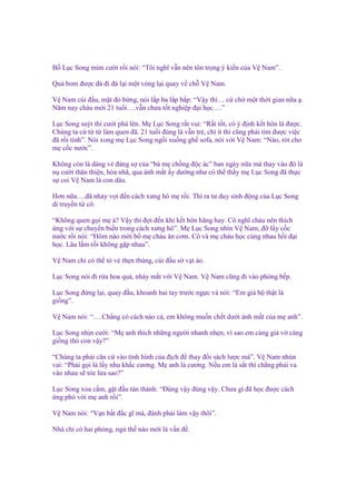 B L c Song m m cư i r i nói: “Tôi nghĩ v n nên tôn tr ng ý ki n c a V Nam”.
Qu bom ñư c ñá ñi ñá l i m t vòng l i quay v ch V Nam.
V Nam cúi ñ u, m t ñ b ng, nói l p ba l p b p: “V y thì… c ch m t th i gian n a .
Năm nay cháu m i 21 tu i….v n chưa t t nghi p ñ i h c….”
L c Song suýt thì cư i phá lên. M L c Song r t vui: “R t t t, có ý ñ nh k t hôn là ñư c.
Chúng ta c t t làm quen ñã. 21 tu i ñúng là v n tr , chí ít thì cũng ph i tìm ñư c vi c
ñã r i tính”. Nói xong m L c Song ng i xu ng gh sofa, nói v i V Nam: “Nào, rót cho
m c c nư c”.
Không còn là dáng v ñáng s c a “bà m ch ng ñ c ác” ban ngày n a mà thay vào ñó là
n cư i thân thi n, hòa nhã, qua ánh m t y dư ng như có th th y m L c Song ñã th c
s coi V Nam là con dâu.
Hơn n a….ñã nh y v t ñ n cách xưng hô m r i. Thì ra tư duy sinh ñ ng c a L c Song
di truy n t cô.
“Không quen g i m à? V y thì ñ i ñ n khi k t hôn hãng hay. Cô nghĩ cháu nên thích
ng v i s chuy n bi n trong cách xưng hô”. M L c Song nhìn V Nam, ñ l y c c
nư c r i nói: “Hôm nào m i b m cháu ăn cơm. Cô và m cháu h c cùng nhau h i ñ i
h c. Lâu l m r i không g p nhau”.
V Nam ch có th t v th n thùng, cúi ñ u s v t áo.
L c Song nói ñi r a hoa qu , nháy m t v i V Nam. V Nam cũng ñi vào phòng b p.
L c Song ñ ng l i, quay ñ u, khoanh hai tay trư c ng c và nói: “Em gi b th t là
gi ng”.
V Nam nói: “….Ch ng có cách nào c , em không mu n ch t dư i ánh m t c a m anh”.
L c Song nh n cư i: “M anh thích nh ng ngư i nhanh nh n, vì sao em càng gi v càng
gi ng th con v y?”
“Chúng ta ph i căn c vào tình hình c a ñ ch ñ thay ñ i sách lư c mà”. V Nam nhún
vai: “Ph i g i là l y nhu kh c cương. M anh là cương. N u em là s t thì ch ng ph i va
vào nhau s tóe l a sao?”
L c Song xoa c m, g t ñ u tán thành: “Đúng v y ñúng v y. Chưa gì ñã h c ñư c cách
ng phó v i m anh r i”.
V Nam nói: “V n b t ñ c gĩ mà, ñành ph i làm v y thôi”.
Nhà ch có hai phòng, ng th nào m i là v n ñ .

 