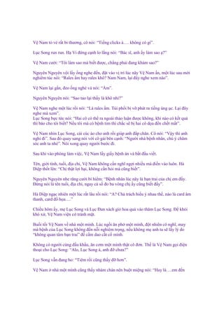 V Nam t v r t bi thương, cô nói: “Ti ng clicks à…. không có gì”.
L c Song run run. H Vi ñ ng c nh lo l ng nói: “Bác sĩ, anh y làm sao ?”
V Nam cư i: “Tôi làm sao mà bi t ñư c, ch ng ph i ñang khám sao?”
Nguyên Nguyên v i l y ng nghe ñ n, ñ t vào v trí lúc nãy V Nam n, m t lúc sau m i
nghiêm túc nói: “Rales m hay rales khô? Nam Nam, l i ñây nghe xem nào”.
V Nam l i g n, ñeo ng nghé và nói: “ m”.
Nguyên Nguyên nói: “Sao tao l i th y là khô nh ?”
V Nam nghe m t lúc r i nói: “Là rales m. Túi ph i b v phát ra ti ng ùng c. L i ñây
nghe mà xem”.
L c Song b c t c nói: “Hai cô có th ra ngoài th o lu n ñư c không, khi nào có k t qu
thì báo cho tôi bi t? N u tôi mà có b nh tim thì ch c s b hai cô d a ñ n ch t m t”.
V Nam nhìn L c Song, cài cúc áo cho anh r i giúp anh ñ p chăn. Cô nói: “V y thì anh
ngh ñi”. Sau ñó quay sang nói v i cô gái bên c nh: “Ngư i nhà b nh nhân, chú ý chăm
sóc anh ta nhé”. Nói xong quay ngư i bư c ñi.
Sau khi vào phòng làm vi c, V Nam l y gi y b nh án và b t ñ u vi t.
Tên, gi i tính, tu i, ñ a ch , V Nam không c n nghĩ ng i nhi u mà ñi n vào luôn. Hà
Di p th t lên: “Ch th t l i h i, không c n h i mà cũng bi t”.
Nguyên Nguyên nhe răng cư i bí hi m: “B nh nhân lúc nãy là b n trai c a ch em ñ y.
Đ ng nói là tên tu i, ñ a ch , ngay c s ño ba vòng ch y cũng bi t ñ y”.
Hà Di p ng c nhiên m t lúc r t lâu r i nói: “A? Ch trách hi u ý nhau th , nào là card âm
thanh, card ñ h a….”
Chi u hôm y, m L c Song và L c Đan xách gi hoa qu vào thăm L c Song. Đ kh i
khó x , V Nam vi n c tránh m t.
Bu i t i V Nam v nhà m t mình. Lúc ng i ăn ph m t mình, ñ t nhiên cô nghĩ, may
mà b nh c a L c Song không ñ n n i nghiêm tr ng, n u không m anh ta s l y lý do
“không quan tâm b n trai” ñ c m dao c t c mình.
Không có ngư i cùng ñ u kh u, ăn cơm m t mình th t cô ñơn. Th là V Nam g i ñi n
tho i cho L c Song: “Alo, L c Song à, anh ñ chưa?”
L c Song v n ñang ho: “Tiêm r i cũng th y ñ hơn”.
V Nam

nhà m t mình cũng th y nhàm chán nên bu t mi ng nói: “Hay là….em ñ n

 
