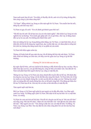 Nam nu t nư c b t r i nói: “Em th y cô H ñ y r t t t, anh v i cô y trông r t ñ p ñôi,
làm cùng công ty yêu nhau cũng ti n”.
“V Nam”. B ng nhiên L c Song sa s m m t ng t l i V Nam: “Em mu n làm bà m i,
ñ ng l y anh làm m c tiêu”.
V Nam s gáy r i cư i: “Em ch ñánh giá khách quan thôi mà".
“Dù th nào thì anh v n là b n trai c a em trên danh nghĩa”. Đ t nhiên L c Song tr nên
nghiêm túc l thư ng: “Em mu n gán ghép anh v i cô gái khác, như v y s ñ ng ch m
ñ n s t tin c a anh. Em không nên thách th c anh”.
Khi nói nh ng l i y L c Song không nhìn th ng vào V Nam, v m t bình tĩnh, ch có
ñi u khi c t bít t t thì dùng l c m nh hơn, dao và ñĩa ti p xúc v i nhau phát ra ti ng két
két chói tai, dư ng như ñang mu n bày t s ph n n c a mình.
V Nam bi t ñi u ng m m m l i.
Nhưng, k hoãn binh ñ qua m t cha m v n dĩ không th kéo dài mãi ñư c. V Nam
th y mình nói không sai chút nào, ch th y cơn t c gi n c a L c Song có gì ñó b t
thư ng.
Chương 29: L i t tình sau cơn say
Kỳ ngh s p k t thúc, anh trai chu n b lên ñư ng ra B c Kinh ti p t c h c cao h c. M ra
l nh tri u t p con trai, con gái ñ n hàng ăn, cùng ăn b a cơm ñoàn viên. Sau ñ n ñó V
Nam m i phát hi n b n ngư i nhà h L c cũng có m t ñ y ñ .
Thông tin L c Song và V Nam yêu nhau nhanh ñ n truy n ñ n tai b m . Dĩ nhiên ñây
là công lao c a m L c Song v i t c ñ b n như súng liên thanh. V Nam hi u r t rõ bác
y mu n con trai nhanh chóng l y v nên sau khi ñã xác nh n con trai “không l a mình”
nên vui m ng ñ n n i mu n thông báo cho c th gi i cùng bi t. Ch ñ ng g i ñi n cho
b m V Nam h n ñi ăn. L n này thì coi như c hai nhà ñ u có m t ñ y ñ .
Tám ngư i ng i m t bàn ăn.
Đôi L c Song và V Nam ng i gi a b m i ngư i soi t ñ u ñ n chân. L c Đan ng i
c nh L c Song. V Đ ng ng i c nh V Nam. Đ i di n là b m hai bên v i v m t hân
hoan, vui m ng.
V Nam ăn cơm mà toát m hôi h t. Ch ñ nói chuy n c a b m t “khi nào k t hôn”
m r ng sang “khi nào b cháu”, th m chí còn tính ñ n vi c “nên ñ t tên cho cháu như
th nào”. M i ngư i còn nói: “Tên chúng ta ñ t cho các con th t d nh , V Đ ng, V
Nam, L c Song, L c Đan. Sau này ñ t tên cho cháu cũng ph i tìm cái tên nào hay hay
m i ñư c”.

 