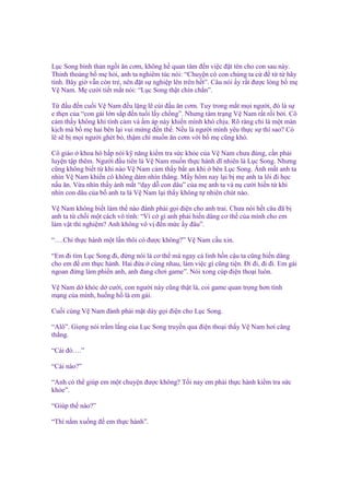 L c Song bình th n ng i ăn cơm, không h quan tâm ñ n vi c ñ t tên cho con sau này.
Th nh tho ng b m h i, anh ta nghiêm túc nói: “Chuy n có con chúng ta c ñ t t hãy
tính. Bây gi v n còn tr , nên ñ t s nghi p lên trên h t”. Câu nói y r t ñư c lòng b m
V Nam. M cư i ti t m t nói: “L c Song th t chín ch n”.
T ñ u ñ n cu i V Nam ñ u l ng l cúi ñ u ăn cơm. Tuy trong m t m i ngư i, ñó là s
e th n c a “con gái l n s p ñ n tu i l y ch ng”. Nhưng tâm tr ng V Nam r t r i b i. Cô
c m th y không khí tình c m và m áp này khi n mình khó ch u. Rõ ràng ch là m t màn
k ch mà b m hai bên l i vui m ng ñ n th . N u là ngư i mình yêu th c s thì sao? Có
l s b m i ngư i ghét b , th m chí mu n ăn cơm v i b m cũng khó.
Cô giáo khoa hô h p nói k năng ki m tra s c kh e c a V Nam chưa ñúng, c n ph i
luy n t p thêm. Ngư i ñ u tiên là V Nam mu n th c hành dĩ nhiên là L c Song. Nhưng
cũng không bi t t khi nào V Nam c m th y b t an khi bên L c Song. Ánh m t anh ta
nhìn V Nam khi n cô không dám nhìn th ng. M y hôm nay l i b m anh ta lôi ñi h c
n u ăn. V a nhìn th y ánh m t “d y d con dâu” c a m anh ta và n cư i hi n t khi
nhìn con dâu c a b anh ta là V Nam l i th y không t nhiên chút nào.
V Nam không bi t làm th nào ñành ph i g i ñi n cho anh trai. Chưa nói h t câu ñã b
anh ta t ch i m t cách vô tình: “Vì c gì anh ph i hi n dâng cơ th c a mình cho em
làm v t thí nghi m? Anh không vô v ñ n m c y ñâu”.
“….Ch th c hành m t l n thôi có ñư c không?” V Nam c u xin.
“Em ñi tìm L c Song ñi, ñ ng nói là cơ th mà ngay c linh h n c u ta cũng hi n dâng
cho em ñ em th c hành. Hai ñ a cùng nhau, làm vi c gì cũng ti n. Đi ñi, ñi ñi. Em gái
ngoan ñ ng làm phi n anh, anh ñang chơi game”. Nói xong cúp ñi n tho i luôn.
V Nam d khóc d cư i, con ngư i này cũng th t là, coi game quan tr ng hơn tính
m ng c a mình, hu ng h là em gái.
Cu i cùng V Nam ñành ph i m t dày g i ñi n cho L c Song.
“Alô”. Gi ng nói tr m l ng c a L c Song truy n qua ñi n tho i th y V Nam hơi căng
th ng.
“Cái ñó….”
“Cái nào?”
“Anh có th giúp em m t chuy n ñư c không? T i nay em ph i th c hành ki m tra s c
kh e”.
“Giúp th nào?”
“Thì n m xu ng ñ em th c hành”.

 