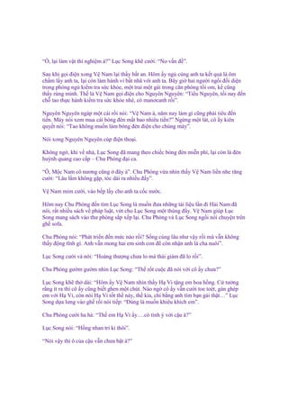 “ , l i làm v t thí nghi m à?” L c Song kh cư i: “No v n ñ ”.
Sau khi g i ñi n xong V Nam l i th y b t an. Hôm y ng cùng anh ta k t qu là ôm
ch m l y anh ta, l i còn làm hành vi b t nhã v i anh ta. Bây gi hai ngư i ng i ñ i di n
trong phòng ng ki m tra s c kh e, m t trai m t gái trong căn phòng t i om, k cũng
th y rùng mình. Th là V Nam g i ñi n cho Nguyên Nguyên: “Ti u Nguyên, t i nay ñ n
ch tao th c hành ki m tra s c kh e nhé, có manơcanh r i”.
Nguyên Nguyên ngáp m t cái r i nói: “V Nam à, năm nay làm gì cũng ph i tiêu ñ n
ti n. Mày nói xem mua cái bóng ñèn m t bao nhiêu ti n?” Ng ng m t lát, cô y kiên
quy t nói: “Tao không mu n làm bóng ñèn ñi n cho chúng mày”.
Nói xong Nguyên Nguyên cúp ñi n tho i.
Không ng , khi v nhà, L c Song ñã mang theo chi c bóng ñèn mi n phí, l i còn là ñèn
huỳnh quang cao c p – Chu Phóng ñ i ca.
“Ô, M c Nam cô nương cũng ñây à”. Chu Phóng v a nhìn th y V Nam li n nhe răng
cư i: “Lâu l m không g p, tóc dài ra nhi u ñ y”.
V Nam m m cư i, vào b p l y cho anh ta c c nư c.
Hôm nay Chu Phóng ñ n tìm L c Song là mu n ñưa nh ng tài li u l n ñi H i Nam ñã
nói, r t nhi u sách v pháp lu t, v t cho L c Song m t thùng ñ y. V Nam giúp L c
Song mang sách vào thư phòng s p x p l i. Chu Phóng và L c Song ng i nói chuy n trên
gh sofa.
Chu Phóng nói: “Phát tri n ñ n m c nào r i? S ng cùng lâu như v y r i mà v n không
th y ñ ng tĩnh gì. Anh v n mong hai em sinh con ñ còn nh n anh là cha nuôi”.
L c Song cư i và nói: “Hoàng thư ng chưa lo mà thái giám ñã lo r i”.
Chu Phóng gư m gư m nhìn L c Song: “Th r t cu c ñã nói v i cô y chưa?”
L c Song kh th dài: “Hôm y V Nam nhìn th y H Vi t ng em hoa h ng. C tư ng
r ng ít ra thì cô y cũng bi t ghen m t chút. Nào ng cô y v n cư i toe toét, gán ghép
em v i H Vi, còn nói H Vi t t th này, th kia, chi b ng anh tìm b n gái th t…” L c
Song d a lưng vào gh r i nói ti p: “Đúng là mu n khiêu khích em”.
Chu Phóng cư i ha h : “Th em H Vi y….có tình ý v i c u à?”
L c Song nói: “H ng nhan tri k thôi”.
“Nói v y thì ô c a c u v n chưa b t à?”

 