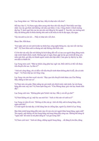 L c Song nhún vai: “H i h c ñ i h c, th y t nh t nên vi t chơi”.
H i h c l p 12, V Nam ngày ñêm mong nh theo dõi ti u thuy t Th i kh c tươi ñ p
nh t. Lúc tác gi bi n m t không vi t n a suýt khóc vì t c. Cũng chính vì thích trư ng
ñ i h c Y dư i ngòi bút c a tác gi nên m i ñăng ký thi ngành Y. Sau khi vào trư ng m i
th y ñó không ph i là thiên ñư ng như anh ta ñã miêu t mà là ñ a ng c, ñ a ng c.
V y mà anh ta còn nói….Th y t nh t nên vi t chơi.
Đư c l m. R t ñư c.
“Em nghe anh em nói anh là dân t nhiên h c công ngh thông tin, v y mà vi t văn hay
th ”. V Nam khen anh ta nhưng nét m t không chút bi u c m.
Cô hít th sâu m y l n m i không b kích ñ ng ñ n n i xé tan con ngư i ñang ñ ng trư c
m t mình thành nhi u m nh. Không ng có ngày ñư c g p l i tác gi mình ñã t ng yêu
m n m t th i, gi ñây tr thành ngư i mình căm h n nh t. C m giác y th t kỳ l , khó
mà di n t thành l i.
L c Song m m cư i: “Dân t nhiên cũng ph i h c ng văn. Bi t ch là có th vi t ñư c
ti u thuy t ch sao. L l m à?”
“Anh nói cũng ñúng, ch có ñi u vi t ti u thuy t trinh thám không ph i là d , c n có tính
logic”. V Nam ti p t c nói lòng vòng.
L c Song v a s a b n word v a nói: “Đ c qua ti u thuy t trinh thám c a Chu Phóng
th y ch ng ra làm sao c ”.
V Nam nén cơn gi n. Dám m ng tác gi mình yêu thích trư c m t mình, l i còn hung
hăng ñ n m c này sao? V Nam l nh lùng nói: “Chu Phóng ñư c gi i văn h c thanh niên
ñ y”.
L c Song cư i m a: “Không ph i gi i Nobel văn h c. Đ c ý cái n i gì ch ?”
V Nam không nói gì, m t lúc sau m i h i: “Anh có thù oán v i anh ta à?”
L c Song s c m r i nói: “Không có thù oán gì. Anh ch th y anh ta hung hăng, nhìn
ng a m t thôi”.
Có m t ngư i da m t dày có th dùng làm áo ch ng ñ n, ngư i y chính là L c Song.
B n thân mình hung hăng ñ n m c này r i mà còn nói ngư i khác hung hăng, ng a m t?
Xin ngư i, anh không ch hơi hung hăng mà hung hăng ñ n cùng c c. Không th dùng t
“ng a m t” ñ miêu ta mà ph i dùng t “cái gai trong m t”.
V Nam cư i tươi: “Anh nói ñúng, nh ng ngư i hung hăng….r t ñáng b ăn ñòn, ñúng

 