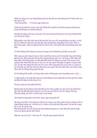 Nhân lúc u ng say, L c Song không chút do d , ñưa tay nh nhàng ôm V Nam, hôn vào
ñôi môi cô y.
“Anh làm gì ñ y….” V Nam ng c nhiên nói
Ti ng nói b ch n l i môi, c m giác b ng ch c ngư i cô y ñông c ng l i nhưng L c
Song v n không có ý ñ nh buông tay.
N hôn d u dàng, tình c m, c m giác mùi rư u thoang tho ng lan t a trong mi ng khi n
L c Song mơ màng.
B ng nhiên c m th y tình c m b ñè nén b y lâu nay cu i cùng ñã ñư c tìm ñư c cơ h i
th l . Nh ng bí m t chôn sâu t n ñáy lòng dư ng như cũng ñang hò hét, ñòi nh y ra
kh i l ng ng c, nh p tim ñ p d d i tr nên rõ r t và tha thi t hơn trong không gian tĩnh
l ng.
V Nam không bi t r ng L c Song r t mong cô tr thành b n gái th t s c a anh.
R t mong n cư i r ng r c a cô trư c m t b m là n cư i t t n ñáy lòng ch không
ph i gi t o. R t mong khi b m bàn chuy n ñ t tên cho con, V Nam có th chăm chú
l ng nghe ch không ph i cúi ñ u nghĩ ñ n H a Chi H ng c a mình. R t mong có th
quang minh chính ñ i n m tay cô y, nói v i m i ngư i r ng ñây là ngư i con gái mình
yêu, sau ñó nh nhàng hôn lên mái tóc cô y. R t mong ñư c l y cô y làm v , cùng cô
y s ng ñ n già, ñ n lúc ñ u b c răng long, hai ngư i n m trên gh mây sư i n ng, cùng
nhau nh l i nh ng tháng ngày ñã qua.
Cô y không bi t gì h t, c tư ng r ng mình s không bao gi rung ñ ng trư c cô y….
Ý nghĩ mu n cô y bi t t m lòng c a mình b ng tr nên mãnh li t hơn bao gi h t, mãnh
li t ñ n n i th m chí ñ t cháy lý trí.
N hôn cũng tr nên mãnh li t hơn.
Dư ng như mu n ch ng minh m t ñi u gì ñó, bàn tay phía sau gáy cô y áp m nh hơn,
ñ u lư i b t ñ u ñ y hàm răng hơi run run c a cô y ñ ñi sâu vào mi ng, lư t qua
khoang mi ng, rêu lư i và niêm m c c sát m nh.
Âm thanh d dàng phát ra khi hôn vang v ng trong ñêm t i.
Rõ ràng c m th y cô y ñang run, ñôi tay ra công ra s c ñ y ngư i mình ra nhưng v n c
ch p không buông tay, v n hôn cô y, mu n cô y hi u t m lòng mình. N hôn y mang
dư v c a s tuy t v ng.
Đ n khi g n t c th L c Song m i nh nhàng buông tay ra, nhìn th y ñôi m t ñ ng u
c a cô y gư m gư m nhìn mình.
M t lúc sau cô y nói: “Anh say r i”. Sau ñó quay ngư i bư c ñi.

 