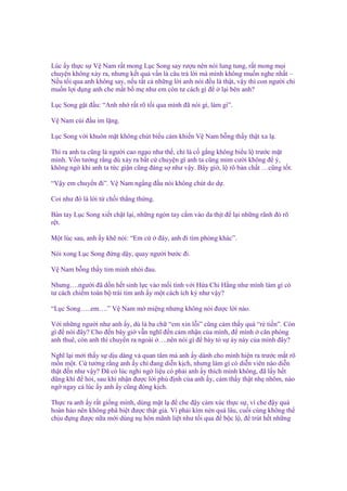 Lúc y th c s V Nam r t mong L c Song say rư u nên nói lung tung, r t mong m i
chuy n không x y ra, nhưng k t qu v n là câu tr l i mà mình không mu n nghe nh t –
N u t i qua anh không say, n u t t c nh ng l i anh nói ñ u là th t, v y thì con ngư i ch
mu n l i d ng anh che m t b m như em còn tư cách gì ñ l i bên anh?
L c Song g t ñ u: “Anh nh r t rõ t i qua mình ñã nói gì, làm gì”.
V Nam cúi ñ u im l ng.
L c Song v i khuôn m t không chút bi u c m khi n V Nam b ng th y th t xa l .
Thì ra anh ta cũng là ngư i cao ng o như th , ch là c g ng không bi u l trư c m t
mình. V n tư ng r ng dù x y ra b t c chuy n gì anh ta cũng m m cư i không ñ ý,
không ng khi anh ta t c gi n cũng ñáng s như v y. Bây gi , l rõ b n ch t …cũng t t.
“V y em chuy n ñi”. V Nam ng ng ñ u nói không chút do d .
Coi như ñó là l i t ch i th ng th ng.
Bàn tay L c Song xi t ch t l i, nh ng ngón tay c m vào da th t ñ l i nh ng rãnh ñ rõ
r t.
M t lúc sau, anh y kh nói: “Em c

ñây, anh ñi tìm phòng khác”.

Nói xong L c Song ñ ng d y, quay ngư i bư c ñi.
V Nam b ng th y tim mình nhói ñau.
Nhưng….ngư i ñã d n h t sinh l c vào m i tình v i H a Chi H ng như mình làm gì có
tư cách chi m toàn b trái tim anh y m t cách ích k như v y?
“L c Song…..em….” V Nam m mi ng nhưng không nói ñư c l i nào.
V i nh ng ngư i như anh y, dù là ba ch “em xin l i” cũng c m th y quá “r ti n”. Còn
gì ñ nói ñây? Cho ñ n bây gi v n nghĩ ñ n c m nh n c a mình, ñ mình căn phòng
anh thuê, còn anh thì chuy n ra ngoài ….nên nói gì ñ bày t s áy náy c a mình ñây?
Nghĩ l i m i th y s d u dàng và quan tâm mà anh y dành cho mình hi n ra trư c m t rõ
m n m t. C tư ng r ng anh y ch ñang di n k ch, nhưng làm gì có di n viên nào di n
th t ñ n như v y? Đã có lúc nghi ng li u có ph i anh y thích mình không, ñã l y h t
dũng khí ñ h i, sau khi nh n ñư c l i ph ñ nh c a anh y, c m th y th t nh nhõm, nào
ng ngay c lúc y anh y cũng ñóng k ch.
Th c ra anh y r t gi ng mình, dùng m t l ñ che ñ y c m xúc th c s , vì che ñ y quá
hoàn h o nên không phâ bi t ñư c th t gi . Vì ph i kìm nén quá lâu, cu i cùng không th
ch u ñ ng ñư c n a m i dùng n hôn mãnh li t như t i qua ñ b c l , ñ trút h t nh ng

 
