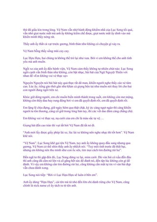 th ñã gi u kín trong lòng. V Nam v n nh hành ñ ng khi m nhã c a L c Song t i quá,
v n nh gi t nư c m t mà anh y không ki m ch ñư c, gi t nư c m t y dính vào má
khi n mình th y nóng rát.
Th y anh y th t cà v t trư c gương, bình th n như không có chuy n gì x y ra.
V Nam b ng th y s ng mũi cay cay.
L c H u H u, hai chúng ta không th tr l i như xưa. B i vì em không th cho anh tình
yêu mà anh mu n.
Ng i xe c a anh y ñ n b nh vi n, V Nam c m th y không t nhiên chút nào. L c Song
ng i c nh v n bình th n như không, còn b t nh c, bài hát c a Ngũ Nguy t Thiên v i
nhan ñ «Em không vui v th c s »
Nguyên Nguyên nói bài hát này qu th c r t dã man, khi n ngư i nghe th y cào xé tâm
can. Lúc y, ti ng gào thét g n như kh n c gi ng bên tai như mu n nói thay l i cho hai
con ngư i ñang ng i trên xe.
Khóc gi dòng ngư i, em ch mu n bi n mình thành trong su t, em không còn mơ m ng,
không còn th y ñau hay rung ñ ng b i vì em ñã quy t ñ nh r i, em ñã quy t ñ nh r i.
Em l ng l ch u ñ ng, gi ngày hôm qua th t ch t, ký c càng ng t ngào thì càng khi n
ngư i ta t n thương, càng c gi trong lòng bàn tay, thì các v t dao ñâm càng ch ng ch t.
Em không vui v th c s , n cư i c a em ch là màu s c t v ….
Gi ng hát ñ n cao trào thì v t t t b i V Nam ñã t t nó ñi.
“Anh m i l y ñư c gi y phép lái xe, lúc lái xe không nên nghe nh c thì t t hơn”. V Nam
kh nói.
“V Nam”. L c Song kh g i tên V Nam, tuy anh y không quay ñ u sang nhưng qua
gương, V Nam có th nhìn th y anh y nh ch nói. “Tuy m i tình trư c ñã th t b i,
nhưng em không nên thu mình như con c sên, tìm m i cách tìm ñư ng rút lui”.
Đ n ngã tư thì g p ñèn ñ , L c Song d ng xe l i, m m cư i. Dù ván bài có x u ñ n ñâu
thì anh cũng ñã c m nó lên và c g ng h t s c ñ ñánh nó, ñ n t n lúc không còn gì ñ
ñánh. Vì v y em không c n tìm ñư ng rút lui, cũng không c n m t t tin vì ván bài ñ p
v n chưa ñánh xong.
L c Song nói ti p: “B i vì L c H u H u s luôn

bên em”.

Anh y dùng “H u H u”, cái tên mà t nh ñ n l n ch dành riêng cho V Nam, cũng
chính là nick name cô y tách ra t tên anh.

 