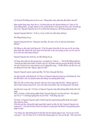 V Nam b Phí Đ ng tóm áo lôi ra sau: “Đ ng khóc n a, ph i ñưa ñ n b nh vi n ñã”.
Đám ngư i lúng túng ch y lên xe, V Nam n m tay Kỳ Quyên không r i. Th c ra V
Nam không khóc, s ng c nhiên và n i s hãi ñã làm cô y quên ñi nư c m t, ch bi t g i
tên cô y. Nguyên Nguyên dù c t ra bình tĩnh nhưng tay v n không ng ng run lên.
Nguyên Nguyên kh h i: “Anh ơi, cô y có th c u ch a ñư c không?
Phí Đ ng không nói gì.
Nguyên Nguyên hét lên: “Đang h i anh ñ y, r t cu c cô y có th c u ch a ñư c
không?”
Phí Đ ng sa s m m t, l nh lùng nói: “Cho dù ngư i n m ñây là cha m em thì em cũng
ph i bình tĩnh. Bình tĩnh, bi t chưa? Em làm bác sĩ mà còn cu ng c lên, em nói xem cô
y có th c u ch a ñư c không?”
Nguyên Nguyên thu mình l i, cúi ñ u không nói gì.
V Nam n m ch t tay Kỳ Quyên hơn, v a ñ nh nói “Anh ơi….” thì b Phí Đ ng ng t l i:
“Anh ñã g i ñi n tho i kh n v b nh vi n r i, r t nhi u chuyên gia gi i ñã ñư c m i ñ n,
ch c n có m t tia hy v ng chúng ta s c g ng ñ n cùng…. ñây ñã l n x n l m r i, các
em ñ ng làm lo n n a. Ngoan, nghe l i anh”.
Nguyên Nguyên ngoan ngoãn g t ñ u, V Nam cũng g t ñ u theo.
Xe c p c u kêu su t ñư ng ñi, V Nam và Nguyên Nguyên cũng run su t ñư ng ñi. Sau
khi ñ n b nh vi n, Kỳ Quyên ñư c ñưa th ng vào phòng ph u thu t.
…………..
B n r n su t c bu i sáng, công tác c p c u cu i cùng cũng k t thúc. Nh ng ngư i có
m t hi n trư ng cũng r i ñi, vi c c u ch a trong b nh vi n v n ñang ñư c ti n hành.
Sau khi làm xong vi c, V Nam và Nguyên Nguyên ch y ñ n phòng ph u thu t, ñèn v n
sáng.
M t y tá bư c ra kh i phòng ph u thu t, Nguyên Nguyên v i ch y lên h i: “Kỳ Quyên
sao r i ?” Y tá không ng ng ñ u mà nói luôn: “V n ñang c p c u”.
V Nam và Nguyên Nguyên ng i hành lang bên ngoài phòng ph u thu t, hai ngư i
n m ch t tay nhau.
Ch ñ i quá lâu, không khí ng t ng t khi n ngư i ta th y t c th , Nguyên Nguyên m
mi ng nói: “Yên tâm ñi Nam Nam, Kỳ Quyên nó ghê g m th Diêm Vương không dám
nh n nó ñâu”.
“Uh, ñúng v y, ñâu không ph i là l n ñ u tiên Kỳ Quyên g p tai n n. Tao tin nó có th
vư t qua”. Tuy V Nam c t v bình tĩnh nhưng ngón tay v n run d d i. “H i trư c khi

 