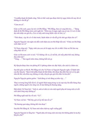 “Ca ph u thu t r t thành công. N u có th vư t qua ñư c th i kỳ nguy hi m t i nay thì s
không có v n ñ gì”.
“C m ơn cô”.
Giáo sư Hà cư i, quay l i nói v i Phí Đ ng: “Phí Đ ng, theo cô sang bên kia….” Đang
ñ nh ñi thì Phí Đ ng m m cư i ng t l i: “Hôm nay là ngày ngh c a cô mà. Cô c v nhà
d sinh nh t con gái ñi . Em và m y anh trong b nh vi n s chú ý ”.
“Thôi ñư c, v y thì cô v nhà trư c, b nh nhân có v n ñ gì thì nh g i ñi n cho cô”.
Nguyên Nguyên v a nghe nói ñ n sinh nh t c a em Hà Di p li n nói: “Chúc em Hà Di p
sinh nh t vui v ”
V Nam cũng nói: “Ngày sinh c a con cái là ngày m v t v nh t. Giáo sư Hà làm m
cũng th t v t v ”.
Giáo sư Hà m m cư i và nói: “Cô không v t v , cô m ñ , ch m y phút thôi mà, không
ñau chút nào”.
“Vâng…..” Hai ngư i nhìn nhau, không bi t nói gì.
Kỳ Quyên ñư c ñưa vào phòng ICU (phòng chăm sóc ñ c bi t), c n cách ly chăm sóc.
Sau khi giáo sư Hà ñi, Phí Đ ng nói cho V Nam và Nguyên Nguyên nghe v b nh tình
c a Kỳ Quyên: “Quá trình ph u thu t r t khó khăn, khi ñư c ñưa ñ n bàn m cô y g n
như t t th , n u hôm nay không có m y chuyên gia gi i thì ch c là tiêu ñ i”.
Nguyên Nguyên gư m gư m: “Anh ñ ng có nói ñáng s như v y….”
Th c ra trong lòng bi t r t rõ, s ngư i thi t m ng trong v tai n n này lên ñ n hàng ch c
ngư i, nh ng ngư i còn s ng xót, l nào không b thương n ng.
Đ t nhiên V Nam h i: “Anh ơi, anh có nh có c u m t ngư i ph n trung niên có n t
ru i dư i lông mày không ?
Phí Đ ng nghĩ m t lúc r i nói: “Có”.
V Nam v i h i: “Th bây gi cô y th nào r i ?”
“B thương quá n ng, không th c u ñư c”.
Sau khi Phí Đ ng ñi, V Nam m i n m ch t tay ng i xu ng gh .
Nguyên Nguyên lo l ng h i: “Ngư i ph n trung niên mà mày h i không ph i là m Kỳ
Quyên ch ?”

 