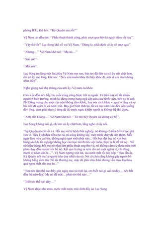 phòng ICU, kh h i: ‘’Kỳ Quyên sao r i?’’
V Nam cúi ñ u nói: ‘’Ph u thu t thành công, ph i vư t qua th i kì nguy hi m t i nay’’.
‘’V y thì t t’’ L c Song kh v vai V Nam, ‘’Đ ng lo, nh t ñ nh cô y s vư t qua’’.
‘’Nhưng…’’ V Nam kh nói: ‘’M nó…’’
‘’Sao cơ?’’
‘’M t r i’’.
L c Song im l ng m t lúc,th y V Nam run run, bàn tay ñ t lên vai cô y si t ch t hơn,
ôm cô y vào lòng, kh nói: ‘’N u em mu n khóc thì hãy khóc ñi, anh s coi như không
nhìn th y’’.
Nghe gi ng nói nh nhàng c a anh y, V nam òa khóc.
C m xúc d n nén b y lâu cu i cùng cũng ñư c trút ra ngoài. Vì hôm nay có r t nhi u
ngư i hi n trư ng, mình l i ñ ng trong hang ngũ c p c u c a b nh vi n, trên xe b anh
Phí Đ ng m ng cho m t tr n nên không dám khóc, hay nói cách khác vì quá lo l ng và s
hãi nên ñã quên ñi c nư c m t. Bây gi bình tĩnh l i, t t c m i c m xúc ñ u d n xu ng
ñáy lòng, c m giác như có t ng ñá ñè trư c ng c khi n ngư i ta không th th ñư c.
‘’Anh bi t không...’’ V Nam kh nói: ‘’T nh Kỳ Quyên ñã không có b ’’.
L c Song không nói gì, ch ôm cô y ch t hơn, l ng nghe cô y nói.
‘’kỳ Quyên nó r t v t v . H i m nó b b nh th t nghi p, nó không có ti n ñ tr h c phí.
Em và Tiêu Tinh ñưa ti n cho nó, nó cũng không l y, m t mình ch y ñi làm thêm. M i
ngày làm m y ca li n, không ngh ngơi m t phút nào... H i h c ñ i h c nó xin h c
b ng,sau khi t t nghi p không h c cao h c mà ñi tìm vi c luôn, th c ra là ñ tr n ... Nó
r t hi u th ng, h i m nó ph i làm ph u thu t ung thư vú, nó không c m c ñư c n a m i
ph i ch y ñ n mư n ti n b nó. K t qu là ông ta ném cho nó m t nghìn t , ch ñúng
mư i t nhân dân t ...’’. V Nam ng ng m t lát, lau nư c m t r i nói ti p: ‘’Sau l n y,
Kỳ Quyên nói m là ngư i thân duy nh t c a nó. Nó có ch t cũng không g p ngư i b
không b ng c m thú. Nó r t thương m , m c dù ph i ch u kh nhưng v n mua lo i hoa
qu ngon nh t cho m ăn...’’
‘’Em nên làm th nào bây gi , ngày mai nó t nh l i, em bi t nói gì v i nó ñây… nên b t
ñ u th nào ñây? M nó ñã m t… ph i nói th nào…’’
‘’Bi t nói th nào ñây…’’
V Nam khóc như mưa, nư c m t nư c mũi dính ñ y áo L c Song.

 