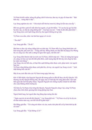 V Nam há h c m m, trông r t gi ng ch O tròn tr a, ñưa tay s gáy r i than th : ‘’Bát
bún này… trông th t vĩ ñ i’’.
L c Song nghiêm túc nói: ‘’Ch trách m i bát hai mươi t , ñúng là ti n nào c a n y’’.
Đôi trai gái bên c nh tr m t nhìn hai ngư i, cô gái thì th m: ‘’Vì sao h l i g i hai bát
b như v y, c nhà ăn cũng không h t’’. C u b n trai nói: ‘’Ch c là ñói ñ n phát ñiên’’.
L c Song m m cư i l nh lùng nhìn h , hai ngư i không nói gì n a.
V Nam xoa c m, nhìn vào bát bún ngo i c và nói:
‘’Ăn ch ?’’
L c Song g t ñ u: ‘’Ăn ñi’’.
Bát bún to như v y trông ch ng l ch s chút nào. V Nam th y L c Song bình th n v t
bún trong bát, phì cư i nói: ‘’Trông anh kìa. B ng nhiên em nh ñ n b d ng Chu Phóng
lúc xé càng cua. Hai anh á, ñúng là ngưu t m ngưu, mã t m mã’’.
L c Song nhìn khuôn m t toe toét c a V Nam, nh ch mép nói: ‘’Hai cái máng l n ngo i
c , c ng v i hai con l n ñói ñ n phát ñiên, c nh tư ng ñ p ñ th này nên ch p l i làm
k ni m mói ñúng’’.
L c Song v a nói h t câu, cô b n bên c nh không nh n ñư c cư i, ph t nư c vào ngư i
b n trai.
V Nam cũng không nh n ñư c cư i phá lên, ch tay vào ngư i L c Song và nói: ‘’Anh
th t không bi t x u h ’’.
Đây là n cư i ñ u tiên c a V Nam trong ngày hôn nay.
Khi v ñ n b nh vi n,Nguyên Nguyên ñã mang qu n áo ñ n ñ thay cho Kỳ Quyên. V t
thương c a Kỳ Quyên không nh , dù ngày mai có t nh d y thì cũng ph i n m vi n m t
th i gian dài m i h i ph c ñư c. Nguyên Nguyên nói chúng ta ph i chu n b tinh th n
cho cu c kháng chi n trư ng kỳ.
T i hôm y V Nam l i trông Kỳ Quyên, Nguyên Nguyên cũng
chen chúc trên chi c giương ñơn trong phòng tr c ban.

l i, cùng V Nam

Ngoài hành lang, hai ngư i ñàn ông ñ ng d a tư ng th dài.
‘’Ngày mai tôi s nói d i Kỳ Quyên’’. L c Song kh nói: ‘’V Nam và cô y là ch em
t t bao nhiêu năm nay, nói d i r t d b phát hi n’’.
Phí Đ ng g t ñ u: ‘’Tôi cũng nói thêm vài câu, trư c tiên ph i ñ cô y bình tĩnh l i ñã
r i tính’’.
L c Song g t ñ u: ‘’C u không v à?’’

 