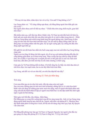 ‘’T i nay tôi tr c ñêm, nhân ti n

l i v i cô y. Còn anh? Cũng không v à?’’

L c Song nhún vai: ‘’V cũng ch ng ng ñư c, chi b ng ñ ng ngoài làm th n gi c a
cho cô y’’.
Hai ngư i nhìn nhau cư i r i b t tay nhau: ‘’Chi n h u trên cùng chi n tuy n, gian kh
như nhau’’.
R t nhi u năm sau, m i l n tr c ñêm b nh vi n, V Nam l i nh ñ n bu i t i hôm y,
hình nh mà mình nhìn th y khi n a ñêm t nh gi c ñi v sinh in ñ m trong tâm trí – Hình
nh L c Song ñ ng m t mình trong hành lang dài ngoài phòng tr c, hình bong cô ñơn
càng tr nên m t m i hơn dư i ánh ñèn túyp. Lúc thì anh y ñ ng ch ng chân, lúc l i
ñ ng d a vào tư ng nh m m t thư giãn, lúc l i ng i xu ng gh , tay ch ng lên ñ u như
ñang nghĩ ng i ñi u gì.
Đ nghĩ l i nói d i hoàn h o nh t cho bu i sang ngày mai mà su t ñêm L c Song không
ch p m t.
Ngư i con trai l ng l ñ ng ch bên ngoài, dù c n n cư i phóng khoáng ñ n ñâu thì
cũng không gi u ñư c s cô ñơn trong long. Th c ra b y lâu nay anh y cũng r t kh
tâm, ch có ñi u vì quá t ng tr i và m nh m nên có th gi u t t c c m xúc m t cách
hoàn h o, ñ n ñêm yên tĩnh m i b c l n i chán chư ng và th t v ng.
C m giác y V Nam không di n t ñư c. Ch bi t r ng lúc y th y tim nhói ñau như có
mũi kim ch c vào m ch máu, lan ra các dây th n kinh toàn thân.
L c Song, anh ñ i x v i em như th , em nên báo ñáp th nào ñây?
Chương 32: Tình yêu th m l ng
Tr i sáng.
Cơn mưa ñêm qua ào ào như trút nư c, ñ n t n sáng s m m i ng t.
Sau cơn mưa, không gian tr nên tươi mát l thư ng, nh ng bãi c và vư n hoa dư i
b nh vi n còn ñ ng l i nh ng gi t nư c mưa trĩu n ng, m t s ngư i nhà b nh nhân m i
sáng s m ñã dìu b nh nhân ñi d o,có ngư i mua bánh bao và s a ñ u nành b c khói nghi
ngút quán ăn bên ñư ng.
M t ngày m i b t ñ u, nh nhàng , th m l ng.
Phí Đ ng giao ca xong li n xu ng dư i mua ñ ăn sáng mang lên. Anh và L c Song cùng
ñ ng ngoài hành lang ăn t m chút ñ ăn. Ngư c m t nhìn vào phòng ICU, Monitor theo
dõi b nh nhân phát ra ti ng kêu tí tách, ñ th trên ñó ñang ch y theo quy lu t, Kỳ Quyên
v n chưa t nh.
Phí Đ ng ñ n phòng tr c b n g i V Nam và Nguyên Nguyên, hai ngư i ch i ñ u tóc
g n gàng r i ch y ñ n phòng ICU.V Nam lo l ng h i: “Cô y t nh chưa?”

 