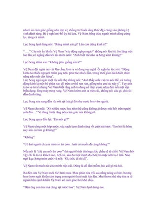 nhiên có c m giác gi ng như c p v ch ng tr bu i sáng th c d y cùng vào phòng v
sinh ñánh răng. B ý nghĩ mơ h y hù d a, V Nam b ng th y ngư i mình ñông c ng
l i, rùng c mình.
L c Song l nh lùng nói: “Rùng mình cái gì? Lên cơn ñ ng kinh à?”
“…..” Câu nói y khi n V Nam “xúc ñ ng ngh n ngào” không nói lên l i. Im l ng m t
lúc lâu, cô ng ng ñ u lên r i m m cư i: “Anh bi t th nào là ñ ng kinh không?”
L c Song nhún vai: “Không ph i gi ng em à?”
V Nam ñ t ngón tay cái lên c m, làm ra v ñang suy nghĩ r i nghiêm túc nói: “Đ ng
kinh do nhi u nguyên nhân gây nên, phát tác nhi u l n, trong th i gian dài khi n ch c
năng não m t cân b ng”.
L c Song ngơ ngác m t lúc r i nh nhàng nói: “Anh th y anh trai em nói th , c tư ng
ñ ng kinh là m t b ph n nào ñó trên cơ th run run, gi ng như em lúc nãy ý”. Tuy anh
ta t v t t nhưng V Nam bi t r ng anh ta ñang c nh n cư i, nh n ñ n n i m t s p
bi n d ng, lông mày rung rung. V Nam lư m anh ta m t cái, không nói câu gì, ch cúi
ñ u ñánh răng.
L c Song s a sang ñ u tóc r i x t th gì ñó như nư c hoa vào ngư i.
V Nam che mũi: “X t nhi u nư c hoa như th cũng không át ñư c mùi hôi trên ngư i
anh ñâu…” Vì ñang ñánh răng nên c m giác nói không rõ.
L c Song quay ñ u l i: “Em nói gì?”
V Nam u ng m t h p nư c, súc s ch kem ñánh răng r i cư i r t tươi: “Em h i là hôm
nay anh có làm gì không?”
“Không”.
“Có hai ngư i ch em m i em ăn cơm. Anh có mu n ñi cùng không?”
N u nói là “ch em m i ăn cơm” thì ngư i bình thư ng ch c ch n s t ch i. V Nam h i
v y ch là t v khách sáo, l ch s , sau ñó m t mình ñi chơi, b m c anh ta nhà. Nào
ng L c Song m m cư i và nói: “Ok thôi, ñi thì ñi”.
V Nam r t mu n tát cho mình m t cái. Đúng là ñ l m m m, h i cái gì mà h i.
Ra ñ n c a V Nam m i bi t tr i mưa. Mưa phùn r a trôi cái n ng nóng oi b c, hương
hoa thơm ngát khi n tâm tr ng con ngư i tho i mái h n lên. Mùi thơm nhè nh t a ra t
ngư i bên c nh khi n V Nam có c m giác hơi khó ch u.
“Đàn ông con trai mà cũng x t nư c hoa”. V Nam l nh lùng nói.

 