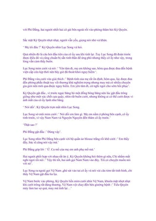 v i Phí Đ ng, hai ngư i nh t hai cô gái bên ngoài r i vào phòng thăm h i Kỳ Quyên.

S c m t Kỳ Quyên nh t nh t, ngư i v n y u, gi ng nói nh và khàn.
‘ M tôi ñâu ?’ Kỳ Quyên nhìn L c Song và h i.
Qu nhiên ñó là câu h i ñ u tiên c a cô y sau khi t nh l i .Tuy L c Song ñã ñoán trư c
ñư c ñi u ñó và cũng chu n b s n tinh th n ñ ng phó nhưng th y cô y như v y, trong
lòng v n c m th y bu n.
L c Song m m cư i và nói :’ Yên tâm ñi, m em không sao, hôm qua ñư c ñưa ñ n b nh
vi n c p c u k p th i nên bây gi ñã thoát kh i nguy hi m ‘.
Phí Đ ng v a cư i v a gi i thích :’ B nh tình c a m r t n ñ nh, hôm qua, lúc ñư c ñưa
ñ n phòng ph u thu t tuy v t thương khá nghiêm tr ng nhưng may mà có nhi u chuyên
gia gi i nên m i qua ñư c nguy hi m. Em yên tâm ñi, c ngh ngơi cho s m h i ph c’.
Kỳ Quyên g t ñ u , vì trư c ng c băng bó m t ñ ng bông băng nên lúc g t ñ u trông
gi ng như m t xác ch t c a qu y, nhìn r t bu n cư i, nhưng không ai có th cư i ñư c vì
ánh m t c a cô y l nh như băng.
‘ Nói d i’. Kỳ Quyên tr n m t nhìn L c Song.
L c Song s mũi m m cư i :’ Nói d i em làm gì. M em n m phòng bên c nh, cô y
t nh trư c, vì v y Nam Nam và Nguyên Nguyên ñ n thăm cô y trư c.’
‘Th t sao ?’
Phí Đ ng g t ñ u :’ Đúng v y’.
L c Song nhìn Phí Đ ng bên c nh v i b qu n áo blouse tr ng r i kh cư i :’ Em th y
ñ y, bác sĩ cũng nói v y mà.’
Phí Đ ng góp l i :’

. Ca m c a m em anh ph m mà.’

Hai ngư i ph i h p v i nhau r t ăn ý, Kỳ Quyên không h i thêm gì n a, Ch nh m m t
ngh ngơi r i nói :’ V y thì t t, hai anh g i Nam Nam vào ñây. Tôi có chuy n mu n nói
v i nó’.
L c Song ra ngoài g i V Nam ,ghé sát vào tai cô y và nói vài câu tóm t t tình hình, ch
th y V Nam g t ñ u lia l a.
V Nam bư c vào phòng, Kỳ Quyên li n m m cư i nhìn V Nam, khuôn m t nh t nh t
khi cư i trông r t ñáng thương, V Nam v i chay ñ n bên giư ng b nh :’ Ti u Quyên
mày làm tao s quá, may mà t nh l i…’

 