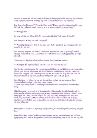chính vì l ñó mà nói d i trư c m t cô y m i d dàng b v ch tr n. Lúc này ñây, ñ i di n
v i Kỳ Quyên hi u mình như v y, V Nam không bi t nên khóc hay nên cư i.
L c Song nh nhàng ôm V Nam vào lòng, an i:’ Không sao, s m hay mu n cô y cũng
bi t mà, ñ i cô y t nh l i r i chúng ta s t t khuyên b o cô y, ñư c không?’
V Nam g t ñ u.
Im l ng m t lúc lâu, b ng nhiên V Nam ng ng ñ u h i:’Anh không ñi làm à?’
L c Song nói:’ Không sao, anh xin ngh r i’.
V Nam nh nhàng nói:’ Anh v nhà ngh ngơi ñi, Kỳ Quyên ñã qua cơn nguy hi m r i,
em s ñây v i nó’.
L c Song im l ng m t lúc r i nói:’ Thôi ñư c, v y anh ñ n công ty gi i quy t m t s
chuy n, chi u anh l i vào’. Anh kh v vai V Nam và nói: ‘Có chuy n gì nh g i ñi n
cho anh.’
Tâm tr ng c a Kỳ Quyên n ñ nh hơn nh tác d ng c a thu c an th n.
V Nam ph i ñ i m t v i v n ñ l n hơn- Vi n phí ph i làm th nào?
Sau khi làm ph u thu t ung thư vú, tình tr ng s c kho c a m Kỳ Quyên càng ngày càng
y u ñi, ph i liên t c u ng thu c ñ t ti n, Kỳ Quyên m i là lu t sư th c t p, không có
nhi u ti n. Bây gi Tiêu Tinh cũng ñi du h c xa, b t vô âm tín. M y ñ a chơi thân v i
nhau gi ch còn l i V Nam, cô ch có th t mình nghĩ cách gi i quy t.
G i ñi n tho i vay b m , b m nói ti n g i theo kỳ h n, bây gi chưa rút ñư c.
Anh trai v n còn ñi h c , ch c cũng không có ti n.
V nam nghĩ trong ñ u t t c nh ng ngư i bên c nh mình nhưng l i c tình l ñi L c
Song.
M y hôm trư c v a t ch i l t tình c a anh y, hôm qua l i làm liên l y ñ n anh y,
khi n anh y su t ñêm không ch p m t. Không m t câu ca thán, th m chí còn nói:’ Anh
t nguy n, em không c n c m th y có l i’. M t L c Song như v y luôn bên c nh
mình,cùng mình ch Kỳ Quyên t nh l i, làm sao mình có th vay ti n anh y ñư c
ñây?Con ngư i ch bi t nh n s quan tâm c a anh y mà không th báo ñáp như mình ñ
vô liêm s l m r i.
Dư ng như ñã n t t c s ñi n tho i trong danh b , V Nam b ng th y tâm tr ng n ng n
hơn.
Bu i chi u, b ng nhiên Chu Phóng g i ñi n tho i, sau khi hàn huyên m t h i,V Nam
ng p ng ng nói:’ Anh ơi, bây gi em có chút chuy n h tr ng, anh có th cho em vay ti n

 