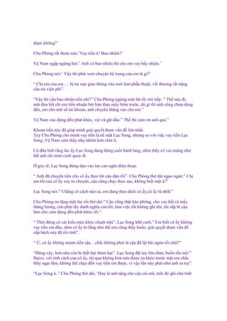 ñư c không?’
Chu Phóng r t tho i mái:’Vay ti n à? Bao nhiêu?’
V Nam ng p ng ng h i:’ Anh có bao nhiêu thì cho em vay b y nhiêu.’
Chu Phóng nói:’ V y thì ph i xem chuy n h tr ng c a em là gì?’
“ Ch em c a em…. b tai n n giao thông v a m i làm ph u thu t, v t thương r t n ng
c n tr vi n phí”.
“V y thì c n bao nhiêu ti n nh ?” Chu Phóng ng ng m t lát r i nói ti p :” Th này ñi,
anh ñưa h t chi em ti n nhu n bút b n th o m y hôm trư c, dù gì thì anh cũng chưa dùng
ñ n, em cho anh s tài kho n, anh chuy n th ng vào cho em.”
V Nam xúc ñ ng ñ n phát khóc, v i vã g t ñ u:” Th thì c m ơn anh quá.”
Kho n ti n này ñã giúp mình gi i quy t ñư c v n ñ l n nh t.
Tuy Chu Phóng cho mình vay ti n là n m t L c Song, nhưng so v i vi c vay ti n L c
Song ,V Nam c m th y nh nhõm hơn chút ít.
Cô ñâu bi t r ng lúc y L c Song ñang ñ ng cu i hành lang, nhìn th y cô vui m ng như
th anh ch m m cư i quay ñi.
góc r , L c Song ñ ng d a vào lan can nghe ñi n tho i.
“ Anh ñã chuy n ti n cho cô y theo l i c u d n r i”. Chu Phóng th dài ngao ngán:” Ch
em t t c a cô y x y ra chuy n, c u cũng ch y theo sau, không bi t m t à?”
L c Song nói:” Ch ng có cách nào c , em ñang theo ñu i cô y,cô y là nh t.”
Chu Phóng im l ng m t lúc r i th dài:” C u cũng th t hào phóng, cho vay h t c m y
tháng lương, còn ph i l y danh nghĩa c a tôi, làm vi c t t không ghi tên, tôi s p b c u
làm cho c m ñ ng ñ n phát khóc r i “.
“ Thôi ñ ng có cái ki u mèo khóc chu t n a”. L c Song kh cư i,” Em bi t cô y không
vay ti n em ñâu, nhìn cô y lo l ng như th em cũng th y bu n, gi i quy t ñư c v n ñ
c p bách này ñã r i tính”.
“

, cô y không mư n ti n c u…ch c không ph i là c u ñã l t bài ng a r i ch ?”

“Đúng v y, hơn n a còn b th t b i th m h i”. L c Song ñ t tay lên chán, bu n r u nói:”
Haizz, v i tính cách c a cô y, t i qua không kìm nén ñư c òa khóc trư c m t em ch c
th y ng i l m, không th ch y ñ n vay ti n em ñư c, vì v y l n này ph i nh anh ra tay”.
“L c Song à..” Chu Phóng th dài, ‘Hay là anh t ng cho c u cái mũ, trên ñó ghi chư tình

 