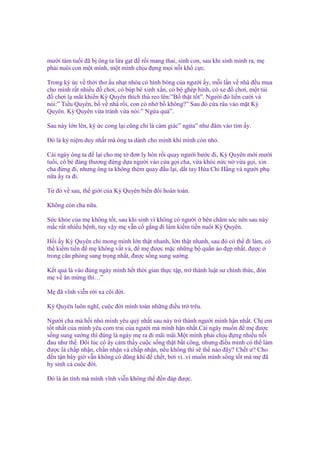 mư i tám tu i ñã b ông ta l a g t ñ r i mang thai, sinh con, sau khi sinh mình ra, m
ph i nuôi con m t mình, m t mình ch u ñ ng m i n i kh c c.
Trong ký c v th i thơ u nh t nhòa có hình bóng c a ngư i y, m i l n v nhà ñ u mua
cho mình r t nhi u ñ chơi, có búp bê xinh x n, có b ghép hình, có xe ñ chơi, m t túi
ñ chơi l m t khi n Kỳ Quyên thích thú reo lên:”B th t t t”. Ngư i ñó li n cư i và
nói:” Ti u Quyên, b v nhà r i, con có nh b không?” Sau ñó c a râu vào m t Kỳ
Quyên. Kỳ Quyên v a tránh v a nói:” Ng a quá”.
Sau này l n lên, ký c cong l i cũng ch là c m giác” ng a” như ñâm vào tim y.
Đó là k ni m duy nh t mà ông ta dành cho mình khi mình còn nh .
Cái ngày ông ta ñ l i cho m t ñơn ly hôn r i quay ngư i bư c ñi, Kỳ Quyên m i mư i
tu i, cô bé ñáng thương ñ ng d a ngư i vào c a g i cha, v a khóc n c n v a g i, xin
cha ñ ng ñi, nhưng ông ta không thèm quay ñ u l i, d t tay H a Chi H ng và ngư i ph
n a y ra ñi.
T ñó v sau, th gi i c a Kỳ Quyên bi n ñ i hoàn toàn.
Không còn cha n a.
S c kh e c a m không t t, sau khi sinh vì không có ngư i bên chăm sóc nên sau này
m c r t nhi u b nh, tuy v y m v n c g ng ñi làm ki m ti n nuôi Kỳ Quyên.
H i y Kỳ Quyên ch mong mình l n th t nhanh, l n th t nhanh, sau ñó có th ñi làm, có
th ki m ti n ñ m không v t v , ñ m ñư c m c nh ng b qu n áo ñ p nh t, ñ c
trong căn phòng sang tr ng nh t, ñư c s ng sung sư ng.
K t qu là vào ñúng ngày mình h t th i gian th c t p, tr thành lu t sư chính th c, ñón
m v ăn m ng thì…”
M ñã vĩnh vi n r i xa cõi ñ i.
Kỳ Quyên luôn nghĩ, cu c ñ i mình toàn nh ng ñi u tr trêu.
Ngư i cha mà h i nh mình yêu quý nh t sau này tr thành ngư i mình h n nh t. Ch em
t t nh t c a mình yêu com trai c a ngư i mà mình h n nh t.Cái ngày mu n ñ m ñư c
s ng sung sư ng thì ñúng là ngày m ra ñi mãi mãi.M t mình ph i ch u ñ ng nhi u n i
ñau như th . Đôi lúc cô y c m th y cu c s ng th t b t công, nhưng ñi u mình có th làm
ñư c là ch p nh n, ch n nh n và ch p nh n, n u không thì s th nào ñây? Ch t ư? Cho
ñ n t n bây gi v n không có dũng khí ñ ch t, b i vì..vì mu n mình s ng t t mà m ñã
hy sinh c cu c ñ i.
Đó là ân tình mà mình vĩnh vi n không th ñ n ñáp ñư c.

 