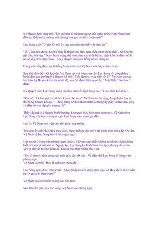 Kỳ Quyên l nh lùng nói:” Dù th nào ñi n a em mong anh ñ ng t b Nam Nam, ban
ñ u em th y anh chư ng m t nhưng bây gi l i th y thu n m t”.
L c Song cư i:” Nghe l i nói y c a em anh c m th y r t vinh d ”.
“ . Cũng t m ñư c, không ph i là thu n m t l m, t m ch p nh n ñư c thôi”. Kỳ Quyên
g t ñ u, nói ti p:” Nam Nam trông th thôi, th c ra r t d b l a, ch u khó d dành nó là
nó s v y ñuôi ch y theo…” Kỳ Quyên ñang nói b ng nhiên d ng l i.
Cùng v i ti ng ñ y c a là ti ng bư c chân c a V Nam v i h p cơm trên tay.
Sau khi nhìn th y Kỳ Quyên, V Nam v i v t h p cơm cho L c Song r i căng th ng
bư c ñ n g n giư ng Kỳ Quyên và h i:” Ti u Quyên, mày t nh r i à?” V Nam ñ t tay
lên trán Kỳ Quyên ki m tra nhi t ñ , sau ñó n m ch t tay cô y:” Mày th y khó ch u
ñâu?”
Kỳ Quyên nhìn L c Song ñang c nh n cư i r i l nh lùng nói:” Toàn thân khó ch u”.
“Th à?... Đ tao g i bác sĩ ñ n khám cho mày”. V Nam r t lo l ng, ñang ñ nh ch y ñi
thì b Kỳ Quyên kéo l i, “ Thôi, ñ ng ñ ñám thiên th n áo tr ng y giày vò tao n a, giày
vò ñ n n i tao s p gãy xương r i”.
Th y s c m t Kỳ Quyên bình thư ng, không có bi u hi n như sáng nay, V Nam nhìn
L c Song v i ánh m t nghi ng , L c Song m m cư i g t ñ u.
Lúc y V Nam m i yên tâm th phào nh nhõm.
T i hôm y anh Phí Đ ng tr c ñêm, Nguyên Nguyên nói
V Nam b L c Song lôi v nhà ngh ngơi.

l i b nh vi n trông Kỳ Quyên,

Hai ngư i trong căn phòng quen thu c, V Nam c m th y không t nhiên, cũng không
bi t nên nói gì v i anh ta. Ngư c l i, L c Song l i bình th n thái quá, dư ng như chưa
x y ra chuy n t tình hôm y, khuôn m t th n nhiên như xưa.
“Em ñi t m ñi, t m xong ng m t gi c cho ñ m t:. V ñ n nhà L c Song ñi th ng vào
phòng ng .
V Nam v i nói:” Hay là anh t m trư c ñi”.
L c Song quay ñ u, m m cư i:” Chuy n y mà em cũng ph i ng i à? Hay là em thích o n
tù tì xem ai ñi t m trư c?”
V Nam x u h chu n th ng vào nhà t m.
Sau khi t m gi t, s y tóc xong, V Nam vào phòng ng .

 