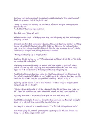 L c Song cư i, không gi i thích gì mà chuy n ch ñ nói chuy n: “Em g i ñi n cho cô
y có vi c gì không? Anh s chuy n l i cho”.
“Vâng, v y anh nói v i nó tháng sau em k t hôn, n u nó có th i gian thì sang ñây làm
phù dâu cho em”.
“….K t hôn?” L c Song ng c nhiên h i.
Tiêu Tinh cư i: “Vâng, k t hôn”.
Sau khi cúp ñi n tho i, L c Song ñ t ñi n tho i c nh ñ u giư ng V Nam, anh càng nghĩ
càng th y khó hi u.
Gi ng nói c a Tiêu Tinh không chút bi u c m, chính vì v y L c Song m i th y l . Thông
thư ng mà nói k t hôn là chuy n l n, chí ít thì khi g i ñi n tho i cho m i ngư i cũng
ph i vui v ch ? Nhưng gi ng Tiêu Tinh bình th n như ki u “em mu n ăn cơm”, c như
ñó là chuy n c a ngư i khác, không ph i chuy n c a mình.
- Không ph i là cô y x y ra chuy n gì ch ?
L c Song th dài, làu bàu nói v i V Nam ñang ng say không bi t tr i ñ t gì: “Có nhi u
ch em cũng th t phi n ph c”.
Tuy mi ng thì kêu ca v y nhưng v n ph i c nh n nh n giúp cô y gi i quy t nh ng
chuy n v t vãnh này. L c Song th y mình nên ñeo t m bi n có ch “tình tiên” trư c
ng c, sau ñó ñi chu du thiên h ñ m i ngư i nhìn th y mà ngư ng m .
Sau khi vào phòng ng , L c Song online tìm Chu Phóng, dùng m t b a ñ nư ng ñ l y
ñư c s ñi n tho i c a Tiêu Phàm t tay Chu Phóng m t dày mày d n. L c Song g i ñi n
tho i, ñ u dây bên kia vang lên gi ng nói l nh như băng: “Xin h i ai ñ y ?”
L c Song nghiêm túc nói: “Lu t sư Tiêu Phàm à? Tôi là L c Song, có chuy n nghiêm
tr ng c n g p anh nói chuy n”.
“Xin l i, bây gi không ph i là gi làm vi c c a tôi. G n ñây tôi không nh n v án, xin
l i”. Gi ng nói l nh lùng, qu không h danh là “m t s t núi băng” trong gi i lu t sư.
L c Song m m cư i: “Chuy n này có liên quan ñ n Tiêu Tinh em h anh”.
Sau khi ñ n quán cà phê ñã h n, L c Song nhìn th y ngư i ñàn ông ñang ng i trong góc
khu t v i v m t l nh lùng, nhăn nhó l c l c cái c c trên tay.
L c Song ñi v phía anh ta, l ch s b t chuy n: “Xin l i, vì t c ñư ng nên ñ n mu n”.
Tiêu Phàm ng ng ñ u, ánh m t l nh lùng nhìn L c Song t ñ u ñ n chân r i nói: “Đi
th ng vào v n ñ ñi, em gái tôi làm sao?”

 