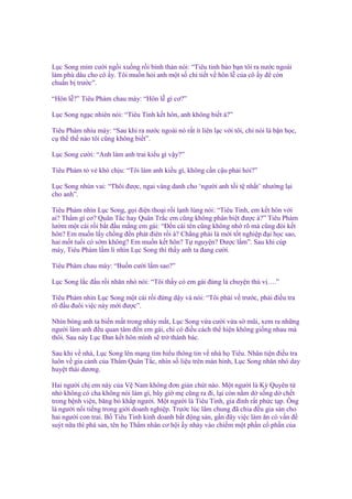 L c Song m m cư i ng i xu ng r i bình th n nói: “Tiêu tinh b o b n tôi ra nư c ngoài
làm phù dâu cho cô y. Tôi mu n h i anh m t s chi ti t v hôn l c a cô y ñ còn
chu n b trư c”.
“Hôn l ?” Tiêu Phàm chau mày: “Hôn l gì cơ?”
L c Song ng c nhiên nói: “Tiêu Tinh k t hôn, anh không bi t à?”
Tiêu Phàm nhíu mày: “Sau khi ra nư c ngoài nó r t ít liên l c v i tôi, ch nói là b n h c,
c th th nào tôi cũng không bi t”.
L c Song cư i: “Anh làm anh trai ki u gì v y?”
Tiêu Phàm t v khó ch u: “Tôi làm anh ki u gì, không c n c u ph i h i?”
L c Song nhún vai: “Thôi ñư c, ngai vàng danh cho ‘ngư i anh t i t nh t’ như ng l i
cho anh”.
Tiêu Phàm nhìn L c Song, g i ñi n tho i r i l nh lùng nói: “Tiêu Tinh, em k t hôn v i
ai? Th m gì cơ? Quân T c hay Quân Tr c em cũng không phân bi t ñư c à?” Tiêu Phàm
lư m m t cái r i b t ñ u m ng em gái: “Đ n cái tên cũng không nh rõ mà cũng ñòi k t
hôn? Em mu n l y ch ng ñ n phát ñiên r i à? Ch ng ph i là m i t t nghi p ñ i h c sao,
hai m t tu i có s m không? Em mu n k t hôn? T nguy n? Đư c l m”. Sau khi cúp
máy, Tiêu Phàm l m lì nhìn L c Song thì th y anh ta ñang cư i.
Tiêu Phàm chau mày: “Bu n cư i l m sao?”
L c Song l c ñ u r i nhăn nhó nói: “Tôi th y có em gái ñúng là chuy n thú v ….”
Tiêu Phàm nhìn L c Song m t cái r i ñ ng d y và nói: “Tôi ph i v trư c, ph i ñi u tra
rõ ñ u ñuôi vi c này m i ñư c”.
Nhìn bóng anh ta bi n m t trong nháy m t, L c Song v a cư i v a s mũi, xem ra nh ng
ngư i làm anh ñ u quan tâm ñ n em gái, ch có ñi u cách th hi n không gi ng nhau mà
thôi. Sau này L c Đan k t hôn mình s tr thành bác.
Sau khi v nhà, L c Song lên m ng tìm hi u thông tin v nhà h Tiêu. Nhân ti n ñi u tra
luôn v gia c nh c a Th m Quân T c, nhìn s li u trên màn hình, L c Song nhăn nhó day
huy t thái dương.
Hai ngư i ch em này c a V Nam không ñơn gi n chút nào. M t ngư i là Kỳ Quyên t
nh không có cha không nói làm gì, bây gi m cũng ra ñi, l i còn n m d s ng d ch t
trong b nh vi n, băng bó kh p ngư i. M t ngư i là Tiêu Tinh, gia ñình r t ph c t p. Ông
là ngư i n i ti ng trong gi i doanh nghi p. Trư c lúc lâm chung ñã chia ñ u gia s n cho
hai ngư i con trai. B Tiêu Tinh kinh doanh b t ñ ng s n, g n ñây vi c làm ăn có v n ñ
suýt n a thì phá s n, tên h Th m nhân cơ h i y nh y vào chi m m t ph n c ph n c a

 