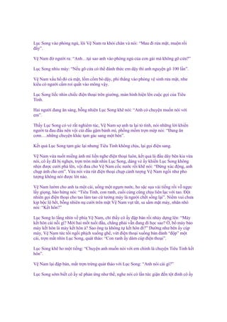 L c Song vào phòng ng , lôi V Nam ra kh i chăn và nói: “Mau ñi r a m t, mu n r i
ñ y”.
V Nam ñ ngư i ra: “Anh…t i sao anh vào phòng ng c a con gái mà không gõ c a?”
L c Song nhíu mày: “N u gõ c a có th ñánh th c em d y thì anh nguy n gõ 100 l n”.
V Nam x u h ñ c m t, l m c m bò d y, phi th ng vào phòng v sinh r a m t, như
ki u có ngư i c m roi qu t vào mông v y.
L c Song li c nhìn chi c ñi n tho i trên giư ng, màn hình hi n lên cu c g i c a Tiêu
Tinh.
Hai ngư i ñang ăn sáng, b ng nhiên L c Song kh nói: “Anh có chuy n mu n nói v i
em”.
Th y L c Song có v r t nghiêm túc, V Nam s anh ta l i t tình, nói nh ng l i khi n
ngư i ta ñau ñ u nên v i cúi ñ u g m bánh mì, ph ng m m tr n mép nói: “Đang ăn
cơm….nh ng chuy n khác t m gác sang m t bên”.
K t qu L c Song t m gác l i nhưng Tiêu Tinh không ch u, l i g i ñi n sang.
V Nam v a nu t mi ng ánh mì li n nghe ñi n tho i luôn, k t qu là ñ u dây bên kia v a
nói, cô y ñã b ngh n, tr n tròn m t nhìn L c Song, dáng v y khi n L c Song không
nh n ñư c cư i phá lên, v i ñưa cho V Nam c c nư c r i kh nói: “Đ ng xúc ñ ng, anh
ch p nh cho em”. V a nói v a rút ñi n tho i ch p c nh tư ng V Nam ng i như pho
tư ng không nói ñư c l i nào.
V Nam lư m cho anh ta m t cái, u ng m t ng m nư c, ho s c s a vài ti ng r i v ng c
l y gi ng, hào h ng nói: “Tiêu Tinh, con ranh, cu i cùng cũng ch u liên l c v i tao. Đ t
nhiên g i ñi n tho i cho tao làm tao c tư ng mày là ngư i ch t s ng l i”. Ni m vui chưa
k p b c l h t, b ng nhiên n cư i trên m t V Nam v t t t, sa s m m t mày, nhăn nhó
nói: “K t hôn?”
L c Song lo l ng nhìn v phía V Nam, ch th y cô y ñ p bàn r i nh y d ng lên: “Mày
k t hôn cái n i gì? M i hai m t tu i ñ u, ch ng ph i v n ñang ñi h c sao? , b mày b o
mày k t hôn là mày k t hôn à? Sao ông ta không t k t hôn ñi?” Dư ng như bên y cúp
máy, V Nam t c t i ng i ph ch xu ng gh , v t ñi n tho i xu ng bàn ñánh “ñ p” m t
cái, tr n m t nhìn L c Song, quát tháo: “Con ranh y dám cúp ñi n tho i”.
L c Song kh ho m t ti ng: “Chuy n anh mu n nói v i em chính là chuy n Tiêu Tinh k t
hôn”.
V Nam l i ñ p bàn, m t tr n tr ng quát tháo v i L c Song: “Anh nói cái gì?”
L c Song s m bi t cô y s ph n ng như th , nghe nói có l n t c gi n ñ n t t ñ nh cô y

 