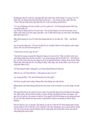 ñã ñ p gãy bàn ăn nhà ăn, còn ph i ñ n ti n, ñư c h c sinh trư ng T ca t ng. Lúc V
Nam lên cơn không thua kém Kỳ Quyên chút nào….L c Song s mũi, nhăn nhó nói:
“Tiêu Tinh g i ñi n tho i cách ñây lâu r i, cô y nói tháng sau k t hôn”.
“Vì sao anh không nói cho em bi t, còn c ý gi u em”. V Nam gư m gư m nhìn L c
Song ñ y ph n n .
L c Song im l ng m t lúc r i m m cư i: “Lúc y Kỳ Quyên v a m i b tai n n, em
b nh vi n trông cô y hai ngày m t ñêm, v a v ñ n nhà là ng say như ch t, anh không
dám ñánh th c em”.
Đ t nhiên gi ng nói c a V Nam nh nhàng h n ñi, cô cúi ñ u nói: “Th ….sau ñó thì
sao?”
L c Song d u dàng nói: “V sau em b n thi c , l i ph i chăm sóc Kỳ Quyên, anh s gây
áp l c cho em nên t m th i gi u em”.
“Tu n trư c em thi xong r i mà”.
“Sau khi thi xong em giúp Kỳ Quyên lo h u s cho m cô y. Th y em khóc trư c m ,
anh không nh n tâm nói cho em bi t”. L c Song ng ng m t lát r i kh nói: “Anh ñã liên
l c v i Tiêu Tinh m y l n r i, ñúng là cô y t nguy n k t hôn. Ch ng cô y tên là Th m
Quân T c, ñi u ki n r t t t. Em ñ ng lo l ng, m y ngày n a s l y ñư c visa, lúc y em
sang M thăm cô y”.
V Nam l ng l ng i xu ng gh , L c Song cũng không nói thêm gì.
M t lúc sau, V Nam kh h i: “Anh giúp em làm visa à?”
L c Song g t ñ u: “Uh, anh nh b n ñ i h c làm giúp”.
V Nam cúi g m m t xu ng, không dám nhìn th ng vào m t anh y.
B ng nhiên c m th y không th tha th cho mình vì ñã vô duyên vô c n i nóng v i anh
y.
Rõ ràng bi t ânh y ch mu n t t cho mình, rõ ràng bi t r ng anh y ñã l ng l ch u ñ ng
bao nhiêu ñi u, ñã làm bi t bao ñi u vì mình, nhưng v n không th kìm nén ñư c, v n
gào lên v i anh y, n i nóng v i anh y. Con ngư i ch bi t l i d ng s d u dàng c a anh
y mà v n th y thanh th n như mình có ph i ñã b i ñ n m c không có thu c ch a
không?
Khi Kỳ Quyên x y ra chuy n, n u không có anh y bên thì V Nam không dám tư ng
tư ng mình s v t v th nào, cu i cùng ti n vi n phí cũng ph i vay c a b n anh y, th m
chí vi c chôn c t cho m Kỳ Quyên anh y cũng giúp, khi mình khóc trư c m anh y
cũng ñ ng bên c nh mình.

 