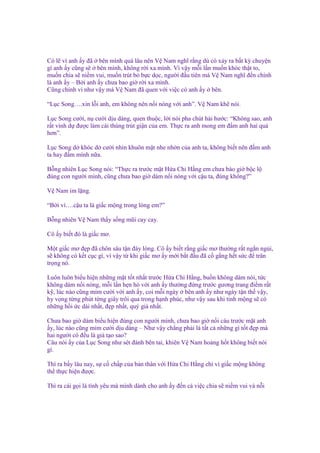 Có l vì anh y ñã bên mình quá lâu nên V Nam nghĩ r ng dù có x y ra b t kỳ chuy n
gì anh y cũng s bên mình, không r i xa mình. Vì v y m i l n mu n khóc th t to,
mu n chia s ni m vui, mu n trút b b c d c, ngư i ñ u tiên mà V Nam nghĩ ñ n chính
là anh y – B i anh y chưa bao gi r i xa mình.
Cũng chính vì như v y mà V Nam ñã quen v i vi c có anh y bên.
“L c Song….xin l i anh, em không nên n i nóng v i anh”. V Nam kh nói.
L c Song cư i, n cư i d u dàng, quen thu c, l i nói pha chút hài hư c: “Không sao, anh
r t vinh d ñư c làm cái thùng trút gi n c a em. Th c ra anh mong em ñ m anh hai qu
hơn”.
L c Song d khóc d cư i nhìn khuôn m t nhe nh n c a anh ta, không bi t nên ñ m anh
ta hay ñ m mình n a.
B ng nhiên L c Song nói: “Th c ra trư c m t H a Chi H ng em chưa bào gi b c l
ñúng con ngư i mình, cũng chưa bao gi dám n i nóng v i c u ta, ñúng không?”
V Nam im l ng.
“B i vì….c u ta là gi c m ng trong lòng em?”
B ng nhiên V Nam th y s ng mũi cay cay.
Cô y bi t ñó là gi c mơ.
M t gi c mơ ñ p ñã chôn sâu t n ñáy lòng. Cô y bi t r ng gi c mơ thư ng r t ng n ng i,
s không có k t c c gì, vì v y t khi gi c mơ y m i b t ñ u ñã c g ng h t s c ñ trân
tr ng nó.
Luôn luôn bi u hi n nh ng m t t t nh t trư c H a Chi H ng, bu n không dám nói, t c
không dám n i nóng, m i l n h n hò v i anh y thư ng ñ ng trư c gương trang ñi m r t
k , lúc nào cũng m m cư i v i anh y, coi m i ngày bên anh y như ngày t n th v y,
hy v ng t ng phút t ng giây trôi qua trong h nh phúc, như v y sau khi t nh m ng s có
nh ng h i c dài nh t, ñ p nh t, quý giá nh t.
Chưa bao gi dám bi u hi n ñúng con ngư i mình, chưa bao gi n i cáu trư c m t anh
y, lúc nào cũng m m cư i d u dàng – Như v y ch ng ph i là t t c nh ng gì t t ñ p mà
hai ngư i có ñ u là gi t o sao?
Câu nói y c a L c Song như sét ñánh bên tai, khiên V Nam ho ng h t không bi t nói
gì.
Thì ra b y lâu nay, s c ch p c a b n thân v i H a Chi H ng ch vì gi c m ng không
th th c hi n ñư c.
Thì ra cái g i là tình yêu mà mình dành cho anh y ñ n c vi c chia s ni m vui và n i

 