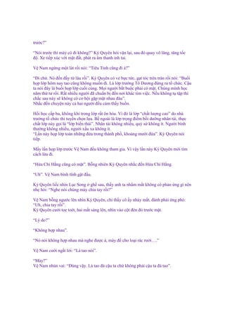 trư c?”
“Nói trư c thì mày có ñi không?” Kỳ Quyên h i v n l i, sau ñó quay vô lăng, tăng t c
ñ . Xe ti p xúc v i m t ñ t, phát ra âm thanh inh tai.
V Nam ng ng m t lát r i nói: “Tiêu Tinh cũng ñi à?”
“Đi ch . Nó ñ n ñ y t lâu r i”. Kỳ Quyên có v b c t c, g t tóc trên trán r i nói: “Bu i
h p l p hôm nay tao cũng không mu n ñi. Là l p trư ng Tô Dương ñ ng ra t ch c. C u
ta nói ñây là bu i h p l p cu i cùng. M i ngư i b t bu c ph i có m t. Chúng mình h c
năm th tư r i. R t nhi u ngư i ñã chu n b ñ n nơi khác tìm vi c. N u không t t p thì
ch c sau này s không có cơ h i g p m t nhau ñâu”.
Nh c ñ n chuy n này c hai ngư i ñ u c m th y bu n.
H i h c c p ba, không khí trong l p r t ôn hòa. Vì ñó là l p “ch t lư ng cao” do nhà
trư ng t ch c thi tuy n ch n l a. B ngoài là l p tr ng ñi m b i dư ng nhân tài, th c
ch t l p này g i là “l p bi n thái”. Nhân tài không nhi u, qu s không ít. Ngư i bình
thư ng không nhi u, ngư i x u xa không ít.
“L n này h p l p toàn nh ng ñ a trong thành ph , kho ng mư i ñ a”. Kỳ Quyên nói
ti p.
M y l n h p l p trư c V Nam ñ u không tham gia. Vì v y l n này Kỳ Quyên m i tìm
cách l a ñi.
“H a Chi H ng cũng có m t”. B ng nhiên Kỳ Quyên nh c ñ n H a Chi H ng.
“Uh”. V Nam bình tĩnh g t ñ u.
Kỳ Quyên li c nhìn L c Song gh sau, th y anh ta nh m m t không có ph n ng gì nên
nh h i: “Nghe nói chúng mày chia tay r i?”
V Nam b ng ngư c lên nhìn Kỳ Quyên, ch th y cô y nháy m t, ñành ph i ng phó:
“Uh, chia tay r i”.
Kỳ Quyên cư i toe toét, hai m t sáng lên, nhìn vào c t ñèn ñ trư c m t.
“Lý do?”
“Không h p nhau”.
“Nó nói không h p nhau mà nghe ñư c à, mày ñ cho lo i rác rư i….”
V Nam cư i ng t l i: “Là tao nói”.
“Mày?”
V Nam nhún vai: “Đúng v y. Là tao ñá c u ta ch không ph i c u ta ñá tao”.

 