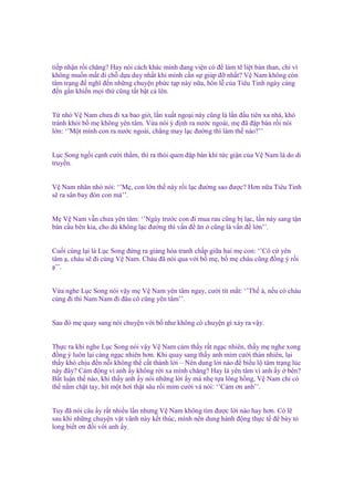 ti p nh n r i chăng? Hay nói cách khác mình ñang vi n có ñ làm tê li t b n than, ch vì
không mu n m t ñi ch d a duy nh t khi mình c n s giúp ñ nh t? V Nam không còn
tâm tr ng ñ nghĩ ñ n nh ng chuy n ph c t p này n a, hôn l c a Tiêu Tinh ngày càng
ñ n g n khi n m i th cũng t t b t c lên.
T nh V Nam chưa ñi xa bao gi , l n xu t ngo i này cũng là l n ñ u tiên xa nhà, khó
tránh kh i b m không yên tâm. V a nói ý ñ nh ra nư c ngoài, m ñã ñ p bàn r i nói
l n: ‘’M t mình con ra nư c ngoài, ch ng may l c ñư ng thì làm th nào?’’
L c Song ng i c nh cư i th m, thì ra thói quen ñ p bàn khi t c gi n c a V Nam là do di
truy n.
V Nam nhăn nhó nói: ‘’M , con l n th này r i l c ñư ng sao ñư c? Hơn n a Tiêu Tinh
s ra sân bay ñón con mà’’.
M V Nam v n chưa yên tâm: ‘’Ngày trư c con ñi mua rau cũng b l c, l n này sang t n
bán c u bên kia, cho dù không l c ñư ng thì v n ñ ăn cũng là v n ñ l n’’.
Cu i cùng l i là L c Song ñ ng ra gi ng hòa tranh ch p gi a hai m con: ‘’Cô c yên
tâm , cháu s ñi cùng V Nam. Cháu ñã nói qua v i b m , b m cháu cũng ñ ng ý r i
’’.

V a nghe L c Song nói v y m V Nam yên tâm ngay, cư i tít m t: ‘’Th à, n u có cháu
cùng ñi thì Nam Nam ñi ñâu cô cũng yên tâm’’.
Sau ñó m quay sang nói chuy n v i b như không có chuy n gì x y ra v y.

Th c ra khi nghe L c Song nói v y V Nam c m th y r t ng c nhiên, th y m nghe xong
ñ ng ý luôn l i càng ng c nhiên hơn. Khi quay sang th y anh m m cư i th n nhiên, l i
th y khó ch u ñ n n i không th c t thành l i – Nên dung l i nào ñ bi u l tâm tr ng lúc
này ñây? C m ñ ng vì anh y không r i xa mình chăng? Hay là yên tâm vì anh y bên?
B t lu n th nào, khi th y anh y nói nh ng l i y mà nh t a lông h ng, V Nam ch có
th n m ch t tay, hít m t hơi th t sâu r i m m cư i và nói: ‘’C m ơn anh’’.
Tuy ñã nói câu y r t nhi u l n nhưng V Nam không tìm ñư c l i nào hay hơn. Có l
sau khi nh ng chuy n v t vãnh này k t thúc, mình nên dung hành ñ ng th c t ñ bày t
long bi t ơn ñ i v i anh y.

 