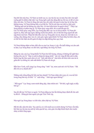 Sau khi lên máy bay, V Nam s mình say xe, say tàu l i say c máy bay nên v a ng i
xu ng gh là nh m ch t m t. L c Song ng i c nh d u dàng ñ t tay lên tay cô ñ cô c m
th y yên tâm. V Nam lo l ng ch máy bay c t cánh, k t qu là máy bay t t bay lên
không trung, V Nam không th y có gì b t n. Th là yên tâm m m t ra, kh cư i:
‘’Không ng em l i không say máy bay. L nào ki p trư c là ngư i chim?’’ Th y L c
Song không có ph n ng gì, V Nam quay sang nhìn, thì ra anh ñã ng r i.
Lúc V Nam quay sang nhìn, L c Song d a ñ u vào vai cô r t t nhiên. V Nam ñ
ngư i ra, th y anh ng ngon, không mu n làm phi n, ch có th th l ng ngư i ñ anh
ng tho i mái hơn. Nh p th ñ u ñ u c a L c Song ph vào tai, ño n tóc m i dài ra r
xu ng, nh nhàng ch y vào c , c m giác ng a ng a khi n V Nam th y hơi khó ch u, ch
có th hít th th t sâu ñ quên ñi nh p tim ñ p không theo quy lu t.

V Nam không nh n ra b n ch t x u xa c a L c Song vì v y v n du i th ng vai cho anh
ta d a, L c Song ñư c voi ñòi tiên, ng th ng vào long V Nam.
Đ ng tác này c a L c Song khi n V Nam hơi h t ho ng, nhưng cô không h nghĩ theo
hư ng tiêu c c là ‘’th c ra anh ta ñang l i d ng mình’’ mà v i vàng ñ ñ u anh ta d y
khi n ông lão bên c nh nhìn cô v i ‘’ánh m t hi n t ’’ như ki u r t hi u tình c m ân ái
gi a ñôi v ch ng tr , ánh m t khi n V Nam n i da gà.
Đ n New York, cu i cùng L c Song cũng ‘’t nh’’ l i, m m cư i nói v i V Nam: ‘’Đã
ñ n r i cơ à, nhanh nh ?’’
Nh ng m y ti ng ñ ng h li n mà b o nhanh? V Nam nhăn nhó xoay c , xoa m hôi
trong long bàn tay r i kh ‘’ ’’ m t ti ng: ‘’Anh ng ngon không?’’
‘’R t ngon’’ L c Song vươn mình ñ ng d y, th n nhiên nói: ‘’Đi thôi, ng i ngây ra ñ y
làm gì’’.
Sau ñó d t tay V Nam ra ngoài. V Nam d ng tay hai l n không ñư c ñành ñ cho anh
ta d t ñi – Đóng gi làm ngư i yêu g t Tiêu Tinh v y.
Nào ng L c Song ñư c voi ñòi tiên, n m ch t tay V Nam.

D t thì d t, n m thì n m. Tuy anh y có ý t t mu n an i mình nhưng V Nam v n th y
khi bàn tay m áp c a anh y lu n qua k tay, c m giác tim ñ p thình th ch như mu n
nh y ra kh i l ng ng c.

 