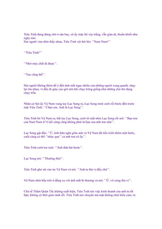 Tiêu Tinh ñang ñ ng ch
sân bay, cô y m c b váy tr ng, v n gi n d , thu n khi t như
ngày nào.
Hai ngư i v a nhìn th y nhau, Tiêu Tinh v i hét lên: ‘’Nam Nam!’’

‘’Tiêu Tinh!’’
‘’Nh mày ch t ñi ñư c’’.

‘’Tao cũng th ’’.
Hai ngư i không thèm ñ ý ñ n ánh m t ng c nhiên c a nh ng ngư i xung quanh, ch y
l i ôm nhau, vì ñ u ñi giày cao gót nên khi ch y trông gi ng như nh ng chú th ñang
ch y tr n.
Nhân cơ h i y V Nam vung tay L c Song ra, L c Song m m cư i r i bư c ñ n trư c
m t Tiêu Tinh: ‘’Chào em. Anh là L c Song’’.

Tiêu Tinh b V Nam ra, b t tay L c Song, cư i tít m t nhìn L c Song r i nói: ‘’B n trai
c a Nam Nam à? Cu i cùng cũng không ph i là b n c a anh trai n a’’.
L c Song g t ñ u: ‘’ , tình h u ngh gi a anh và V Nam ñã ti n tri n thêm m t bư c,
cu i cùng có th ‘’nh y qua’’ c anh trai cô y’’.

Tiêu Tinh cư i toe toét: ‘’Anh th t hài hư c’’.

L c Song nói: ‘’Thư ng thôi’’.
Tiêu Tinh ghé sát vào tai V Nam và nói: ‘’Anh ta thú v ñ y ch ’’.

V Nam nhìn b u tr i

ñ ng xa v i ánh m t bi thương và nói: ‘’ , vô cùng thú v ’’.

Chú r Th m Quân T c không xu t hi n, Tiêu Tinh nói vi c kinh doanh c a anh ta r t
b n, không có th i gian r nh r i. Tiêu Tinh nói chuy n mà m t không chút bi u c m, t

 
