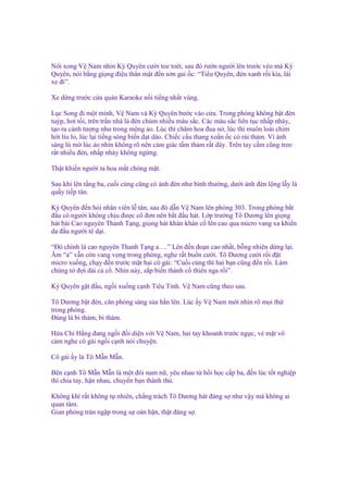 Nói xong V Nam nhìn Kỳ Quyên cư i toe toét, sau ñó rư n ngư i lên trư c véo má Kỳ
Quyên, nói b ng gi ng ñi u thân m t ñ n s n gai c: “Ti u Quyên, ñèn xanh r i kìa, lái
xe ñi”.
Xe d ng trư c c a quán Karaoke n i ti ng nh t vùng.
L c Song ñi m t mình, V Nam và Kỳ Quyên bư c vào c a. Trong phòng không b t ñèn
tuýp, hơi t i, trên tr n nhà là ñèn chùm nhi u màu s c. Các màu s c liên t c nh p nháy,
t o ra c nh tư ng như trong m ng o. Lúc thì chăm hoa ñua n , lúc thì muôn loài chim
hót líu lo, lúc l i ti ng sóng bi n d t dào. Chi c c u thang xo n c có r i th m. Vì ánh
sáng lú m lúc o nhìn không rõ nên c m giác t m th m r t dày. Trên tay c m cũng treo
r t nhi u ñèn, nh p nháy không ng ng.
Th t khi n ngư i ta hoa m t chóng m t.
Sau khi lên t ng ba, cu i cùng cũng có ánh ñèn như bình thư ng, dư i ánh ñèn l ng l y là
qu y ti p tân.
Kỳ Quyên ñ n h i nhân viên l tân, sau ñó d n V Nam lên phòng 303. Trong phòng b t
ñ u có ngư i không ch u ñư c cô ñơn nên b t ñ u hát. L p trư ng Tô Dương lên gi ng
hát bài Cao nguyên Thanh T ng, gi ng hát khàn khàn c lên cao qua micro vang xa khi n
da ñ u ngư i tê d i.
“Đó chính là cao nguyên Thanh T ng a….” Lên ñ n ño n cao nh t, b ng nhiên d ng l i.
Âm “a” v n còn vang v ng trong phòng, nghe r t bu n cư i. Tô Dương cư i r i ñ t
micro xu ng, ch y ñ n trư c m t hai cô gái: “Cu i cùng thì hai b n cũng ñ n r i. Làm
chúng t ñ i dài c c . Nhìn này, s p bi n thành c thiên nga r i”.
Kỳ Quyên g t ñ u, ng i xu ng c nh Tiêu Tinh. V Nam cũng theo sau.
Tô Dương b t ñèn, căn phòng sáng s a h n lên. Lúc y V Nam m i nhìn rõ m i th
trong phòng.
Đúng là bi th m, bi th m.
H a Chi H ng ñang ng i ñ i di n v i V Nam, hai tay khoanh trư c ng c, v m t vô
c m nghe cô gái ng i c nh nói chuy n.
Cô gái y là Tô M n M n.
Bên c nh Tô M n M n là m t ñôi nam n , yêu nhau t h i h c c p ba, ñ n lúc t t nghi p
thì chia tay, h n nhau, chuy n b n thành thù.
Không khí r t không t nhiên, ch ng trách Tô Dương hát ñáng s như v y mà không ai
quan tâm.
Gian phòng tràn ng p trong s oán h n, th t ñáng s .

 