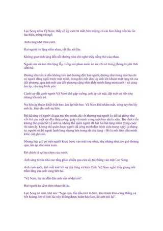 L c Song nhìn V Nam, th y cô y cư i tít m t, bên mi ng có cái lúm ñ ng ti n lúc n
lúc hi n, trông r t ng .
Anh cũng kh m m cư i.
Hai ngư i im l ng nhìn nhau, r t lâu, r t lâu.
Không gian tĩnh l ng ñ n n i dư ng như ch nghe th y ti ng th c a nhau.
Ngoài c a s ánh ñèn l ng l y, ti ng vòi phun nư c ào ào, ch có trong phòng là yên tĩnh
ñ n th .
Dư ng như t t c ñ u không làm nh hư ng ñ n hai ngư i, dư ng như trong mát h ch
có ngư i ñang ng i trư c m t mình, trong ñôi m t ñen láy ánh lên khuôn m t r ng r c a
ñ i phương, qua ánh m t c a ñ i phương cũng nhìn th y mình ñang m m cư i - vô cùng
m áp, vô cùng bình yên.
Cánh tay ñ t c nh ngư i V Nam kh g p xu ng, anh áp sát m t, ñ t m t n hôn nh
nhàng lên môi cô.
N hôn y thu n khi t bi t bao, m áp bi t bao. V Nam kh nh m m t, vòng tay ôm l y
anh y, trao cho anh n hôn.
Dù ñã t ng có ngư i ñi qua trái tim mình, dù v t thương mà ngư i y ñ l i gi ng như
v t thít c a m t s i dây thép m ng, giày vò mình trong su t bao nhiêu năm. Dù vĩnh vi n
không th quên h t v anh ta, không th quên ngư i ñã hát bài hát t ng mình trong cu c
thi năm y, không th quên ñư c ngư i ñã cõng mình ñ n b nh vi n trong ngày cá tháng
tư, ngư i mà b ngoài l nh lùng nhưng bên trong r t d u dàng - Đó là m i tình ñ u mình
kh c c t ghi tâm.
Nhưng bây gi có m t ngư i khác bư c vào trái tim mình, nh nhàng như cơn gió tho ng
qua, m áp như mùa xuân.
Đó chính là s l a ch n c a mình.
Ánh sáng t tòa nhà cao t ng ph n chi u qua c a s , r i th ng vào m t L c Song.
Anh rư n môi, ánh m t toát lên s d u dàng và kiên ñ nh. V Nam nghe th y gi ng nói
tr m l ng c a anh vang bên tai.
"V Nam, dù lâu ñ n ñâu anh v n s ñ i em".
Hai ngư i âu y m nhìn nhau r t lâu.
L c Song s mũi, kh nói: "Ng i quá, l n ñ u tiên t tình, khó tránh kh i căng th ng và
h t ho ng, l i t tình lúc nãy không ñư c hoàn h o l m, ñ anh nói l i".

 