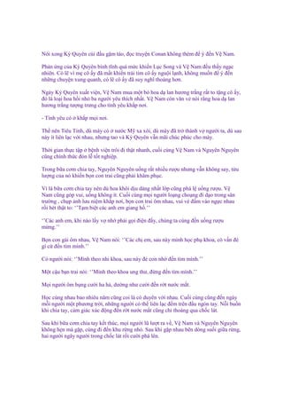 Nói xong Kỳ Quyên cúi ñ u g m táo, ñ c truy n Conan không thèm ñ ý ñ n V Nam.
Ph n ng c a Kỳ Quyên bình tĩnh quá m c khi n L c Song và V Nam ñ u th y ng c
nhiên. Có l vì m cô y ñã m t khi n trái tim cô y ngu i l nh, không mu n ñ ý ñ n
nh ng chuy n xung quanh, có l cô y ñã suy nghĩ thoáng hơn.
Ngày Kỳ Quyên xu t vi n, V Nam mua m t bó hoa d lan hương tr ng r t to t ng cô y,
ñó là lo i hoa h i nh ba ngư i yêu thích nh t. V Nam còn văn v nói r ng hoa d lan
hương tr ng tư ng trưng cho tình yêu kh p nơi.
- Tình yêu có

kh p m i nơi.

Th nên Tiêu Tinh, dù mày có nư c M xa xôi, dù mày ñã tr thành v ngư i ta, dù sau
này ít liên l c v i nhau, nhưng tao và Kỳ Quyên v n mãi chúc phúc cho mày.
Th i gian th c t p b nh vi n trôi ñi th t nhanh, cu i cùng V Nam và Nguyên Nguyên
cũng chính th c ñón l t t nghi p.
Trong b a cơm chia tay, Nguyên Nguyên u ng r t nhi u rư u nhưng v n không say, t u
lư ng c a nó khi n b n con trai cũng ph i khâm ph c.
Vì là b a cơm chia tay nên dù hoa khôi d u dàng nh t l p cũng phá l u ng rư u. V
Nam cũng góp vui, u ng không ít. Cu i cùng m i ngư i lo ng cho ng ñi d o trong sân
trư ng , ch p nh lưu ni m kh p nơi, b n con trai ôm nhau, vui v ñ m vào ng c nhau
r i hét th t to: ‘’T m bi t các anh em giang h .’’
‘’Các anh em, khi nào l y v nh ph i g i ñi n ñ y, chúng ta cùng ñ n u ng rư u
m ng.’’
B n con gái ôm nhau, V Nam nói: ‘’Các ch em, sau này mình h c ph khoa, có v n ñè
gì c ñ n tìm mình.’’
Có ngư i nói: ‘’Mình theo nhi khoa, sau này ñ con nh ñ n tìm mình.’’
M t c u b n trai nói: ‘’Mình theo khoa ung thư, ñ ng ñ n tìm mình.’’
M i ngư i ôm b ng cư i ha h , dư ng như cư i ñ n r t nư c m t.
H c cùng nhau bao nhiêu năm cũng coi là có duyên v i nhau. Cu i cùng cũng ñ n ngày
m i ngư i m t phương tr i, nh ng ngư i có th liên l c ñ m trên ñ u ngón tay. N i bu n
khi chia tay, c m giác xúc ñ ng ñ n r t nư c m t cũng ch thoáng qua ch c lát.
Sau khi b a cơm chia tay k t thúc, m i ngư i lũ lư t ra v , V Nam và Nguyên Nguyên
không h n mà g p, cùng ñi ñ n khu r ng nh . Sau khi g p nhau bên dòng su i gi a r ng,
hai ngư i ngây ngư i trong ch c lát r i cư i phá lên.

 