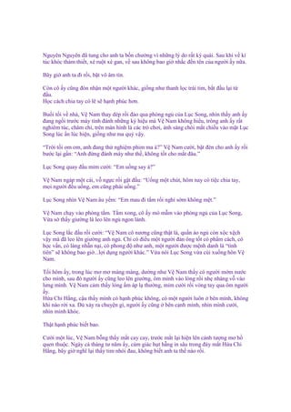 Nguyên Nguyên ñã tung cho anh ta b n chư ng vì nh ng lý do r t kỳ quái. Sau khi v kí
túc khóc th m thi t, xé ru t xé gan, v sau không bao gi nh c ñ n tên c a ngư i y n a.
Bây gi anh ta ñi r i, b t vô âm tín.
Còn cô y cũng ñón nh n m t ngư i khác, gi ng như thanh l c trái tim, b t ñ u l i t
ñ u.
H c cách chia tay có l s h nh phúc hơn.
Bu i t i v nhà, V Nam thay dép r i ñ o qua phòng ng c a L c Song, nhìn th y anh y
ñang ng i trư c máy tính ñánh nh ng ký hi u mà V Nam không hi u, trông anh y r t
nghiêm túc, chăm ch , trên màn hình là các trò chơi, ánh sáng chói m t chi u vào m t L c
Song lúc n lúc hi n, gi ng như ma qu v y.
“Tr i t i om om, anh ñang th nghi m phim ma à?” V Nam cư i, b t ñèn cho anh y r i
bư c l i g n: “Anh ñ ng ñánh máy như th , không t t cho m t ñâu.”
L c Song quay ñ u m m cư i: “Em u ng say à?”
V Nam ngáp m t cái, v ng c r i g t ñ u: “U ng m t chút, hôm nay có ti c chia tay,
m i ngư i ñ u u ng, em cũng ph i u ng.”
L c Song nhìn V Nam âu y m: “Em mau ñi t m r i ngh s m không m t.”
V Nam ch y vào phòng t m. T m xong, cô y mò m m vào phòng ng c a L c Song,
V a s th y giư ng là leo lên ng ngon lành.
L c Song l c ñ u r i cư i: “V Nam cô nương cũng th t là, qu n áo ng còn x c x ch
v y mà ñã leo lên giư ng anh ng . Ch có ñi u m t ngư i ñàn ông t t có ph m cách, có
h c v n, có làng nh n n i, có phong ñ như anh, m t ngư i ñư c m nh danh là “tình
tiên” s không bao gi ...l i d ng ngư i khác.” V a nói L c Song v a cúi xu ng hôn V
Nam.
T i hôm y, trong lúc mơ mơ màng màng, dư ng như V Nam th y có ngư i m m nư c
cho mình, sau ñó ngư i y cũng leo lên giư ng, ôm mình vào lòng r i nh nhàng v vào
lưng mình. V Nam c m th y lòng m áp l thư ng, m m cư i r i vòng tay qua ôm ngư i
y.
H a Chi H ng, c u th y mình có h nh phúc không, có m t ngư i luôn bên mình, không
khi nào r i xa. Dù x y ra chuy n gì, ngư i y cũng bên c nh mình, nhìn mình cư i,
nhìn mình khóc.
Th t h nh phúc bi t bao.
Cư i m t lúc, V Nam b ng th y m t cay cay, trư c m t l i hi n lên c nh tư ng mơ h
quen thu c. Ngày cá tháng tư năm y, c m giác h t h ng in sâu trong ñáy m t H a Chi
H ng, bây gi nghĩ l i th y tim nhói ñau, không bi t anh ta th nào r i.

 