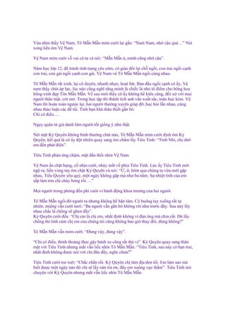 V a nhìn th y V Nam, Tô M n M n m m cư i l i g n: “Nam Nam, nh c u quá…” Nói
xong li n ôm V Nam.
V Nam m m cư i v vai cô ta và nói: “M n M n à, mình cũng nh c u”.
Năm h c l p 12, ñ tránh tình tr ng yêu s m, cô giáo ñ i l i ch ng i, con trai ng i c nh
con trai, con gái ng i c nh con gái. V Nam và Tô M n M n ng i cùng nhau.
Tô M n M n r t xinh, l i có duyên, nhanh nh n, ho t bát. Ban ñ u ng i c nh cô y, V
nam th y chút áp l c, lúc nào cũng nghĩ r ng mình là chi c lá nh tô ñi m cho bông hoa
h ng xinh ñ p Tôn M n M n. V sau m i th y cô y không h kiêu căng, ñ i x v i m i
ngư i thân m t, c i m . Trong h c t p thì thành tích anh văn xu t s c, toán h c kém. V
Nam thì hoàn toàn ngư c l i, hai ngư i thư ng xuyên giúp ñ , h c h i l n nhau, cùng
nhau th o lu n các ñ tài. Tình b n khá thân thi t g n bó.
Ch có ñi u….
Ng y quân t gi danh làm ngư i t t gi ng ý như th t.
Nét m t Kỳ Quyên không bình thư ng chút nào, Tô M n M n m m cư i ñ nh ôm Kỳ
Quyên, k t qu là cô y ñ t nhiên quay sang ôm ch m l y Tiêu Tinh: “Tinh Nhi, ch nh
em ñ n phát ñiên”.
Tiêu Tinh ph n ng ch m, m t ñ n th i nhìn V Nam.
V Nam n ch t b ng, c nh n cư i, nháy m t v phía Tiêu Tinh. Lúc y Tiêu Tinh m i
ng ra, li n vòng tay ôm ch t Kỳ Quyên và nói: “ , , hôm qua chúng ta v a m i g p
nhau, Ti u Quyên yêu quý, m t ngày không g p mà như ba năm. S nhi t tình c a em
s p làm tim ch cháy b ng r i….”
M i ngư i trong phòng ñ u phì cư i vì hành ñ ng khoa trương c a hai ngư i.
Tô M n M n ng i ñ ngư i ra nhưng không h b n tâm. Cô buông tay xu ng r t t
nhiên, mi ng v n cư i tươi: “Ba ngư i v n g n bó không r i như trư c ñây. Sau này l y
nhau ch c là ch ng s ghen ñ y”.
Kỳ Quyên cư i ñ u: “Ch em là ch em, nh t ñ nh không vì ñàn ông mà chia c t. Dù l y
ch ng thì tình c m ch em c a chúng tôi cũng không bao gi thay ñ i, ñúng không?”
Tô M n M n v n m m cư i: “Đúng v y, ñúng v y”.
“Ch có ñi u, th nh tho ng th c g y bánh xe cũng r t thú v ”. Kỳ Quyên quay sang thân
m t v i Tiêu Tinh nhưng m t v n li c nhìn Tô M n M n: “Tiêu Tinh, sau này có b n trai,
nh t ñ nh không ñư c nói v i ch ñâu ñ y, nghe chưa?”
Tiêu Tinh cư i toe toét: “Ch c ch n r i. Kỳ Quyên ch tâm ñ a ñen t i. Em làm sao mà
bi t ñư c m t ngày nào ñó ch s l y oán tr ơn, ñ y em xu ng v c th m”. Tiêu Tinh nói
chuy n v i Kỳ Quyên nhưng m t v n li c nhìn Tô M n M n.

 