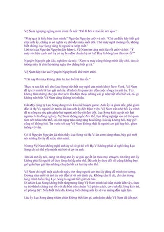V Nam ngư ng ngùng m m cư i r i nói: “Đó là b i vì tao c sên quá.”
“Mày qu là hi u b n than mình.” Nguyên Nguyên cư i và nói: “Ch có ñi u hãy bi t gi
ch t anh y, ch ng ai có nghĩa v ch ñ i mày su t ñ i. Ch mày nghĩ thoáng r i, không
bi t ch ng L c Song cũng b ngư i ta cư p m t.”
L i nói c a Nguyên Nguyên ñ y hàm ý, V Nam im l ng m t lúc r i cư i và h i: “Ý
mày nói bên c nh anh y có n hoa ñào chu n b n h ? Hay là bông hoa ñào n r i?”
Nguyên Nguyên g t ñ u, nghiêm túc nói: “Xem ra mày cũng thông minh ñ y ch , tao c
tư ng mày là chú th tr ng ngây thơ ch ng bi t gì c .”
V Nam ñ p vào vai Nguyên Nguyên r i kh m m cư i.
“Cái này thì mày không ph i lo, tao bi t t lâu r i.”
Th c ra sau khi nói cho L c Song bi t h t suy nghĩ c a mình khi New York, V Nam
ñã t coi mình là b n gái anh y, dĩ nhiên là quan tâm ñ n cu c s ng c a anh y. Tuy
không làm nh ng chuy n như xem lén ñi n tho i nhưng cái gì nên bi t ñ u bi t c , cái gì
không nên bi t V Nam cũng không h i nhi u.
G n ñây công ty L c Song ñang tri n khai k ho ch game. Anh y là giám ñ c, phó giám
ñ c là H Vi, ngư i l n trư c ñã ñưa anh y ñ n b nh vi n. V Nam v n nh h i y mình
ñã ra công ra s c gán ghép hai ngư i, nói h r t ñ p ñôi. L c Song kiên quy t nói hai
ngư i ch là ñ ng nghi p. V Nam không ng c ñ n th , b n ñ ng nghi p sao có th quan
tâm ñ n nhau như th , l i còn ngày nào cũng t ng hoa h ng. Lúc y không h i, bây gi
cũng s không h i. T trư c t i nay V Nam không ph i là ngư i con gái h p hòi, ghen
tuông v v n.
Có l Nguyên Nguyên ñã nhìn th y L c Song và H Vi ăn cơm cùng nhau, bây gi m i
nói nh ng l i y ñ nh c nh mình.
Nhưng V Nam không nghĩ anh y s có gì ñó v i H Vi không ph i vì nghĩ r ng L c
Song ch có th yêu mình mà b i vì cô tin anh.
Tin l i anh y nói, cũng tin r ng anh y s gi i quy t n th a m i chuy n, tin r ng anh y
không ph i là ngư i d thay lòng ñ i d như th . Dù anh y thay ñ i thì cũng không bao
gi gi u b n gái làm nh ng chuy n b t cá hai tay như th .
V Nam ch nghĩ m t cách r t ngây thơ r ng ngư i con trai y ñáng ñ mình tin tư ng.
Dư ng như m i l i anh y nói ñ u là l i nói danh d . Không c n lý do, ch c n trong
lòng mình hi u r ng L c Song là ngư i bi t gi l i h a.
Dĩ nhiên L c Song không bi t r ng trong lòng V Nam mình l i th n thánh ñ n v y, th c
s tr thành chàng trai t t v i ñ b n tiêu chu n “có ph m cách, có trình ñ , lòng kiên trì,
có phong ñ ”. N u bi t ñi u ñó, không bi t ch ng anh y s vui m ng ñ n ng t l m.
Lúc y L c Song ñang nhàm chán không bi t làm gì, anh ñoán ch c V Nam ñã ñ n nơi

 