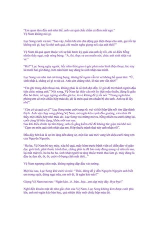 “Em quan tâm ñ n anh như th , anh vui quá ch c ch n c ñêm m t ng .”
V Nam không nói gì.
L c Song cư i và nói: “Sao v y, hi m khi em ch ñ ng g i ñi n tho i cho anh, g i r i l i
không nói gì, hay là nh anh quá, ch mu n nghe gi ng nói c a anh thôi?”
V Nam ñã quá quen thu c v i s hài hư c kỳ quái c a anh y r i, ch có ñi u b ng
nhiên th y ng i, m t nóng b ng: “À, thì, th c ra em mu n nói, chúc anh sinh nh t vui
v .”
“H ?” L c Song ngây ngư i, li c nhìn th i gian góc ph i màn hình ñi n tho i, lúc này
là mư i hai gi ñúng, hơn n a hôm nay ñúng là sinh nh t c a mình.
L c Song vui như m c trong b ng, nhưng b ngoài v n t v không h quan tâm: “ ,
sinh nh t à, ch ng có gì to tát c . Anh còn ch ng nh , l nào em v n nh ?”
“Em ghi trong ñi n tho i mà, không ph i là c tình ñ i ñ n 12 gi ñ tr thành ngư i ñ u
tiên chúc m ng anh.” Nói xong, V Nam l i th y câu nói y th t mâu thu n, ñúng là gi u
ñ u h ñuôi, cô ng i ngùng s ñ u gãi tai, t v không ñ ý r i nói: “Trong ngăn kéo
phòng em có m t chi c h p màu ñ , ñó là món quà em chu n b cho anh. Anh t ñi l y
nhé”.
“Còn có c quà cơ à?” L c Song m m cư i r ng r , vui và h i h p ñ n n i tim ñ p thình
th ch. Anh v i ch y sang phòng V Nam, m ngăn kéo c nh ñ u giư ng, v a nhìn ñã
th y m t chi c h p nh màu ñ . L c Song vui m ng m ra, b ng nhiên n cư i c ng l i,
cu i cùng là bi n d ng, khóe môi run run.
Sau khi ñi u ch nh l i tâm tr ng, anh c g ng ki m ch ñ không t c gi n mà kh nói:
“C m ơn món quà sinh nh t c a em. H p thu c tránh thai này anh nh n r i”.
Đ u dây bên kia là s im l ng ñ n ñáng s , m t lúc sau m i vang lên ñi u cư i rùng r n
c a Nguyên Nguyên.
“Ha ha, V Nam bó tay mày, x u h quá, m y hôm trư c b nh vi n có di n ñàn v giáo
d c gi i tính, phát thu c tránh thai, ch ng ph i ta ñã b o mày ñ ng mang v nhà r i sao,
l i m t m t r i, ha ha ha ha, sinh nh t ngư i ta t ng thu c tránh thai làm gì, mày ñúng là
ñ u óc ñen t i, ôi, ôi, cư i v b ng ch t m t thôi...”
V Nam ngư ng chín m t, không ng ng ñ p ñ u vào tư ng.
M t lúc sau, L c Song kh cư i và nói: “Thôi, ñ ng ñ ý ñ n Nguyên Nguyên anh bi t
em trong s ch, ñ ng ng i n a, em nói ñi, là ngăn kéo nào?”
Gi ng V Nam run run: “Ngăn kéo... ...bàn...h c...em cúp máy ñây. Bye bye!”
Nghĩ ñ n khuôn m t ñ như g c chín c a V Nam, L c Song không kìm ñư c cư i phá
lên, anh m ngăn kéo bàn h c, qu nhiên th y m t chi c h p màu ñ .

 