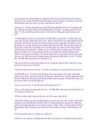 c a hai ngư i là do mình không suy nghĩ chín ch n. Bây gi c u ñã bi t anh y kh s
như th , có l , sau khi thoát kh i ngư i b ñáng s kia, hai ngư i s l i ñư c bên nhau.
Mình không mu n chen chân vào n a, mình m t m i l m r i”.
V Nam nói: “Nh ng chuy n ñã qua mình ñã không nghĩ ñ n t lâu r i. C u không c n
ñ ý. Nh ng th mà c u l y ñi v n ñã không thu c v mình”. Cô ng ng m t lát r i nói
ti p: “Vì v y, c u không c n ñ y c u y v phía mình. Ch ng ph i c u r t yêu c u y
sao?”
“Tô M n M n yêu anh y say ñ m ñã là Tô M n M n c a quá kh ”. Tô M n M n quay
sang nhìn V Nam, nh ch mép m m cư i: “Th c ra bà lão hôm qua không ph i là bà ru t
c a mình. H i nh b m làm vi c b n r n nên g i mình xu ng quê nh ngư i ta nuôi.
Bà không có con cháu nhưng ñã nuôi dư ng m y ñ a cháu li n. Bây gi b n chúng chê
bà già y u, ch b ti n ra xây nhà cho bà r i thuê giúp vi c chăm sóc bà, không m t ai
mu n ñón bà lên thành ph . Mình là em út, v n dĩ mu n t t nghi p xong tìm trư ng
d y h c r i ñón bà v cùng, không ng l n này bà s p ch t m i g i ñi n tho i cho
mình. Vì mình mà bà m i b mù, v t s o dài trên cánh tay cũng là do sau khi mù b cành
cây xư t vào. H i nh mình r t ngh ch ng m, ñã mang l i phi n ph c cho bà”. Nói ñ n
ñ y, Tô M n M n ng ng m t lát, m t nhìn ra xa.
“Bây gi bà m t r i, mình cũng ch ng còn gì vư ng b n, ñăng ký ñ n vùng biên cương
d y h c, ba năm n a s tính ti p”.
V Nam im l ng m t lúc, kh nói: “C u th c s không còn vư ng b n ñi u gì n a sao?”
Tô M n M n cư i: “Còn m t cô bé ñã ñư c mình c u s ng khi còn quê, mình ñ nh
nh n nuôi cô bé y, qu th c cô bé y r t ñáng yêu. M mình nói cô bé y gi ng h t mình
h i nh . M y hôm n a các c u k t thúc ñ i khám b nh này quay v thành ph , n u có cơ
h i mình s d n cô bé y ñ n g p c u”.
“C u còn tr như v y, vì sao ñ t nhiên mu n nh n nuôi tr ?”
“B i vì mình gi ng bà, không th sinh con”. Tô M n M n cư i, quay m t ñi ch khác, c
t ra không có chuy n gì.
V Nam im l ng, nghe gi ng nói m áp c a cô y vang v ng bên tai.
“Mình th y ch ng có gì. Ph n không ph i là cái máy sinh con. Ch có ñi u sau khi bi t
chuy n y m mình ñã khóc r t nhi u. H a Chi H ng không bi t chuy n này. Mình l a
anh y nói là ñã mang thai v y mà anh y cũng tin. Haha. Th c ra anh y cũng r t d l a,
ñúng không. Ngày cá tháng tư c u nh n b a m t tin nh n mà cũng có th l a ñư c anh
y”.
V Nam g t ñ u, kh nói: “Đúng v y, r t d l a”.
Anh y lúc nào cũng t v không quan tâm ñ n cái gì nhưng v lo l ng trong ñáy m t l i

 